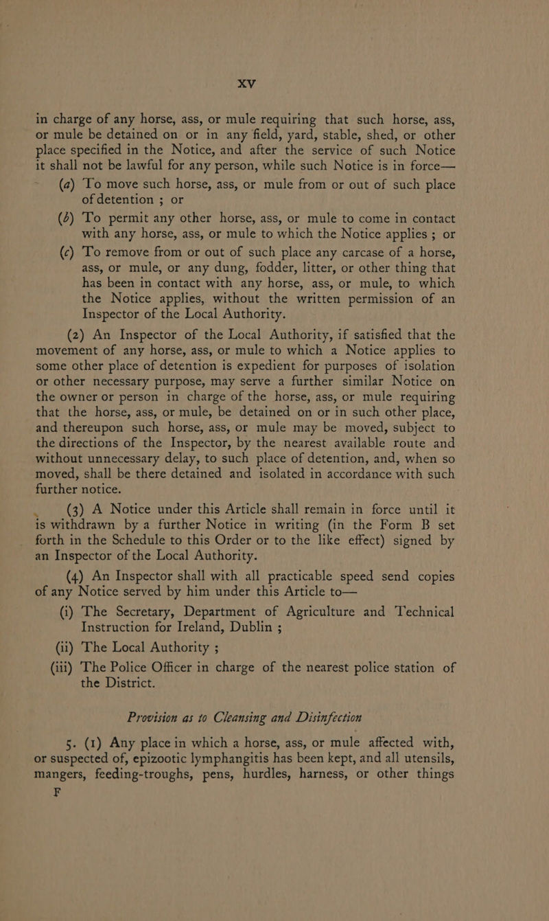xXV in charge of any horse, ass, or mule requiring that such horse, ass, or mule be detained on or in any field, yard, stable, shed, or other place specified in the Notice, and after the service of such Notice it shall not be lawful for any person, while such Notice is in force— (2) ‘To move such horse, ass, or mule from or out of such place of detention ; or (4) ‘To permit any other horse, ass, or mule to come in contact with any horse, ass, or mule to which the Notice applies ; or (c) To remove from or out of such place any carcase of a horse, ass, or mule, or any dung, fodder, litter, or other thing that has been in contact with any horse, ass, or mule, to which the Notice applies, without the written permission of an Inspector of the Local Authority. (2) An Inspector of the Local Authority, if satisfied that the movement of any horse, ass, or mule to which a Notice applies to some other place of detention is expedient for purposes of isolation or other necessary purpose, may serve a further similar Notice on the owner or person in charge of the horse, ass, or mule requiring that the horse, ass, or mule, be detained on or in such other place, and thereupon such horse, ass, or mule may be moved, subject to the directions of the Inspector, by the nearest available route and without unnecessary delay, to such place of detention, and, when so moved, shall be there detained and isolated in accordance with such further notice. . (3) A Notice under this Article shall remain in force until it is withdrawn by a further Notice in writing (in the Form B set forth in the Schedule to this Order or to the like effect) signed by an Inspector of the Local Authority. (4) An Inspector shall with all practicable speed send copies of any Notice served by him under this Article to— (i) The Secretary, Department of Agriculture and Technical Instruction for Ireland, Dublin ; (ii) The Local Authority ; (iii) The Police Officer in charge of the nearest police station of the District. Provision as to Cleansing and Disinfection 5. (1) Any place in which a horse, ass, or mule affected with, or suspected of, epizootic lymphangitis has been kept, and all utensils, mangers, feeding-troughs, pens, hurdles, harness, or other things F