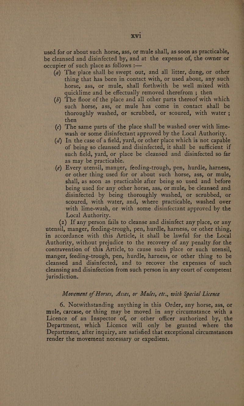 used for or about such horse, ass, or mule shall, as soon as practicable, be cleansed and disinfected by, and at the expense of, the owner or occupier of such place as follows :— (2) The place shall be swept out, and all litter, dung, or other thing that has been in contact with, or used about, any such horse, ass, or mule, shall forthwith be well mixed with quicklime and be effectually removed therefrom ; then (2) The floor of the place and all other parts thereof with which such horse, ass, or mule has come in contact shall be thoroughly washed, or scrubbed, or scoured, with water ; then (c) The same parts of the place shall be washed over with lime- wash or some disinfectant approved by the Local Authority. (2) In the case of a field, yard, or other place which is not capable of being so cleansed and disinfected, it shall be sufficient if such field, yard, or place be cleansed and disinfected so far as may be practicable. (e) Every utensil, manger, feeding-trough, pen, hurdle, harness, or other thing used for or about such horse, ass, or mule, shall, as soon as practicable after being so used and before being used for any other horse, ass, or mule, be cleansed and disinfected by being thoroughly washed, or scrubbed, or scoured, with water, and, where practicable, washed over with lime-wash, or with some disinfectant approved by the Local Authority. (2) If any person fails to cleanse and disinfect any place, or any utensil, manger, feeding-trough, pen, hurdle, harness, or other thing, in accordance with this Article, it shall be lawful for the Local Authority, without prejudice to the recovery of any penalty for the contravention of this Article, to cause such place or such utensil, manger, feeding-trough, pen, hurdle, harness, or other thing to be cleansed and disinfected, and to recover the expenses of such cleansing and disinfection from such person in any court of competent jurisdiction. Movement of Horses, Asses, or Mules, etc., with Special Licence 6. Notwithstanding anything in this Order, any horse, ass, or mule, carcase, or thing may be moved in any circumstance with a Licence of an Inspector of, or other officer authorized by, the Department, which Licence will only be granted where the Department, after inquiry, are satisfied that exceptional circumstances render the movement necessary or expedient.