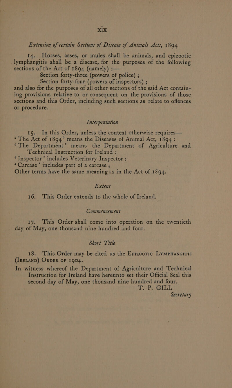 Extension of certain Sections of Disease of Animals Acts, 1894 14. Horses, asses, or mules shall be animals, and epizootic _lymphangitis shall be a disease, for the purposes of the following sections of the Act of 1894 (namely) :— Section forty-three (powers of police) ; Section forty-four (powers of inspectors) ; and also for the purposes of all other sections of the said Act contain- ing provisions relative to or consequent on the provisions of those sections and this Order, including such sections as relate to offences or procedure. Interpretation 15. In this Order, unless the context otherwise requires— ‘The Act of 1894.” means the Diseases of Animal Act, 1894 : ‘The Department’ means the Department of Agriculture and Technical Instruction for Ireland : ‘Jnspector ’ includes Veterinary Inspector : “Carcase’ includes part of a carcase ; Other terms have the same meaning as in the Act of 1894. Extent 16. This Order extends to the whole of Ireland. Commencement 17. This Order shali come into operation on the twentieth day of May, one thousand nine hundred and four. Short Title 18. This Order may be cited as the Epizooric LymMpuanciris (IRELAND) ORDER OF 1904. In witness whereof the Department of Agriculture and Technical Instruction for Ireland have hereunto set their Official Seal this second day of May, one thousand nine hundred and four. TAP MGILG Secretary