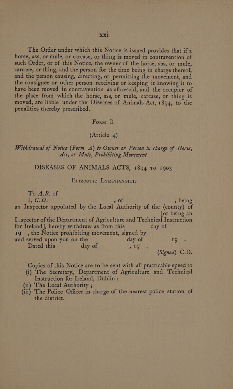 The Order under which this Notice is issued provides that if a horse, ass, or mule, or carcase, or thing is moved in contravention of such Order, or of this Notice, the owner of the horse, ass, or mule, carcase, or thing, and the person for the time being in charge thereof, and the person causing, directing, or permitting the movement, and the consignee or other person receiving or keeping it knowing it to have been moved in contravention as aforesaid, and the occupier of the place from which the horse, ass, or mule, carcase, or thing is moved, are liable under the Diseases of Animals Act, 1894, to the penalities thereby prescribed. Form B (Article 4) Withdrawal of Notice (Form A) to Owner or Person in charge of Horse, Ass, or Mule, Prohibiting Movement DISEASES OF ANIMALS ACTS, 1894 To 1903 Epizooric LymMPuanaITIs To A.B. of Nine py ay , OF , being an Inspector appointed by the Local Authority of the (county) of [or being an I..spector of the Department of Agriculture and ‘Technical Instruction for Ireland], hereby withdraw as from this day of 19 ,the Notice prohibiting movement, signed by and served upon you on the . day of 19 Dated this day of » 19 | (Signed) C.D. Copies of this Notice are to be sent with all practicable speed to (i) The Secretary, Department of Agriculture and ‘Technical Instruction for Ireland, Dublin ; (ii) The Local Authority ; (iii) The Police Officer in charge of the nearest police station of the district.