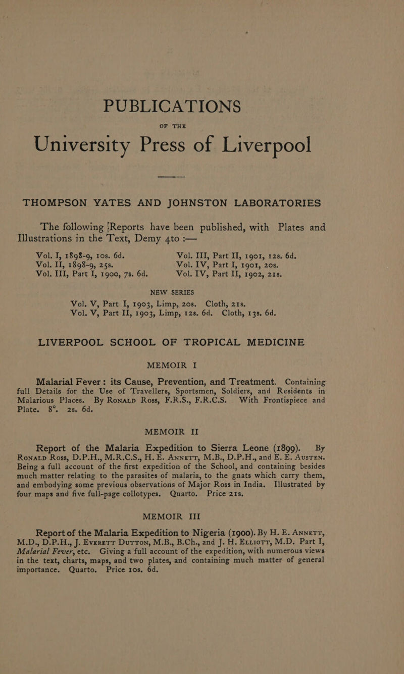 PUBLICATIONS OF THE University Press of Liverpool THOMPSON YATES AND JOHNSTON LABORATORIES The following Reports have been published, with Plates and Illustrations in the Text, Demy 4to :— Vol. I, 1898-9, 10s. 6d. Vol. III, Part II, 1901, 12s. 6d. Vol. II, 1898-9, 25s. Vol. IV, Part I, 1901, 20s. Vol. III, Part I, 1900, 7s. 6d. Vol. IV, Part II, 1902, 218. NEW SERIES Vol. V, Part I, 1903, Limp, 20s. Cloth, 21s. Vol. V, Part II, 1903, Limp, 12s. 6d. Cloth, 13s. 6d. LIVERPOOL SCHOOL OF TROPICAL MEDICINE MEMOIR I Malarial Fever: its Cause, Prevention, and Treatment. Containing full Details for the Use of Travellers, Sportsmen, Soldiers, and Residents in Malarious Places. By Ronatp Ross, F.R.S., F.R.C.S. With Frontispiece and Plate. 8°. 28. 6d. MEMOIR II Report of the Malaria Expedition to Sierra Leone (1899). By Ronacp Ross, D.P.H., M.R.C.S., H. E. Annett, M.B., D.P.H., and E. E. Austen. Being a full account of the first expedition of the School, and containing besides much matter relating to the parasites of malaria, to the gnats which carry them, and embodying some previous observations of Major Ross in India. Illustrated by four maps and five full-page collotypes. Quarto. Price 21s. MEMOIR III Report of the Malaria Expedition to Nigeria (1900). By H. E. Annertr, M.D., D.P.H., J. Everett Dutton, M.B., B.Ch., and J. H. Erriorr, M.D. Part I, Malarial Fever, etc. Giving a full account of the expedition, with numerous views in the text, charts, maps, and two plates, and containing much matter of general importance. Quarto. Price 1os. 6d.