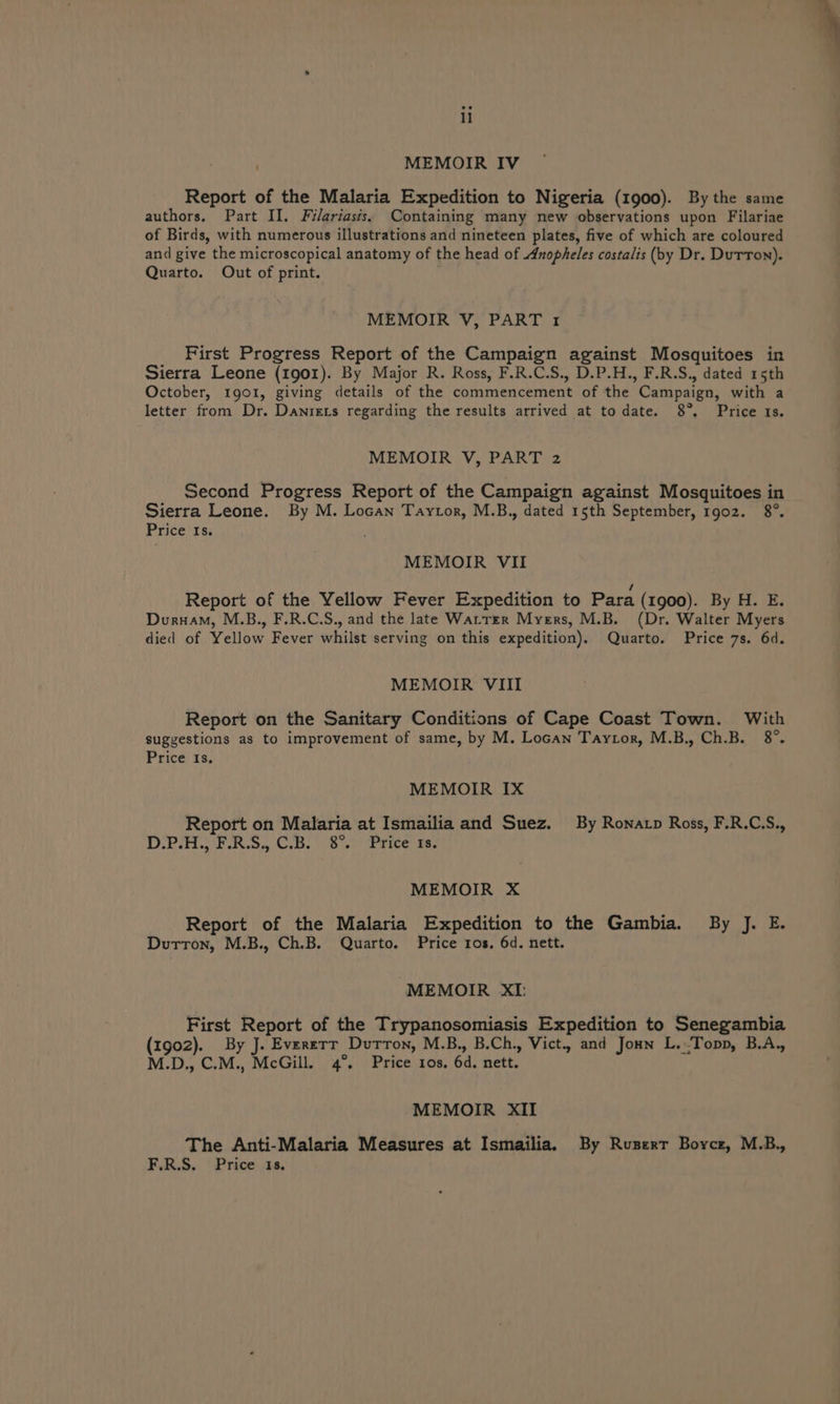 MEMOIR IV Report of the Malaria Expedition to Nigeria (1900). By the same authors. Part II. Filariasis. Containing many new observations upon Filariae of Birds, with numerous illustrations and nineteen plates, five of which are coloured and give the microscopical anatomy of the head of Anopheles costalis (by Dr. Dutton). Quarto. Out of print. MEMOIR V, PART 1 First Progress Report of the Campaign against Mosquitoes in Sierra Leone (1901). By Major R. Ross, F.R.C.S., D.P.H., F.R.S., dated 15th October, 1901, giving details of the commencement of the Campaign, with a letter from Dr. Danrets regarding the results arrived at to date. 8°, Price 1s. MEMOIR V, PART 2 Second Progress Report of the Campaign against Mosquitoes in Sierra Leone. By M. Locan Taytor, M.B., dated 15th September, 1902. 8°. Price Is. MEMOIR VII / Report of the Yellow Fever Expedition to Para (1900). By H. E. Duruam, M.B., F.R.C.S., and the late Wattrr Myers, M.B. (Dr. Walter Myers died of Yellow Fever whilst serving on this expedition). Quarto. Price 7s. 6d. MEMOIR VIII Report on the Sanitary Conditions of Cape Coast Town. With suggestions as to improvement of same, by M. Locan Taytor, M.B., Ch.B. 8°. Price) 13, MEMOIR IX Report on Malaria at Ismailia and Suez. By Ronatp Ross, F.R.C.S., 1 Dy Seep = IGEN ye aN Wty BRT SN we oat MEMOIR X Report of the Malaria Expedition to the Gambia. By J. E. Durron, M.B., Ch.B. Quarto. Price ros, 6d. nett. MEMOIR XI: First Report of the Trypanosomiasis Expedition to Senegambia (1902). By J. Evererr Durron, M.B., B.Ch., Vict. and Joun L.-Topp, B.A., M.D., C.M., McGill. 4°. Price ros. 6d, nett. MEMOIR XII The Anti-Malaria Measures at Ismailia. By Ruserr Boyce, M.B., F.R.S. Price 18.