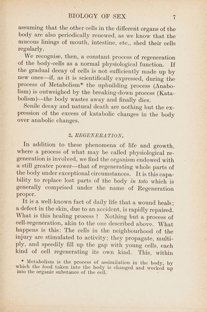 assuming that the other cells in the different organs of the body are also periodically renewed, as we know that the mucous linings of mouth, intestine, etc., shed their cells regularly. We recognise, then, a constant process of regeneration of the body-cells as a normal physiological function. If the gradual decay of cells is not sufficiently made up by new ones—if, as it is scientifically expressed, during the process of Metabolism* the upbuilding process (Anabo- lism) is outweighed by the breaking-down process (Kata- bolism)—the body wastes away and finally dies. Senile decay and natural death are nothing but the ex- pression of the excess of katabolic changes in the body over anabolic changes. 2, REGENERATION, In addition to these phenomena of life and growth, where a process of what may be called physiological re- generation is involved, we find the organism endowed with a still greater power—that of regenerating whole parts of the body under exceptional circumstances. It is this capa- bility to replace lost parts of the body in toto which is generally comprised under the name of Regeneration proper. It is a well-known fact of daily life that a wound heals; a defect in the skin, due to an accident, is rapidly repaired. What is this healing process? Nothing but a process of cell-regeneration, akin to the one described above. What happens is this: The cells in the neighbourhood of the injury are stimulated to activity; they propagate, multi- ply, and speedily fill up the gap with young cells, each kind of cell regenerating its own kind. This, within * Metabolism is the process of assimilation in the body, by which the food taken into the body is changed and worked up into the organic substance of the cell.