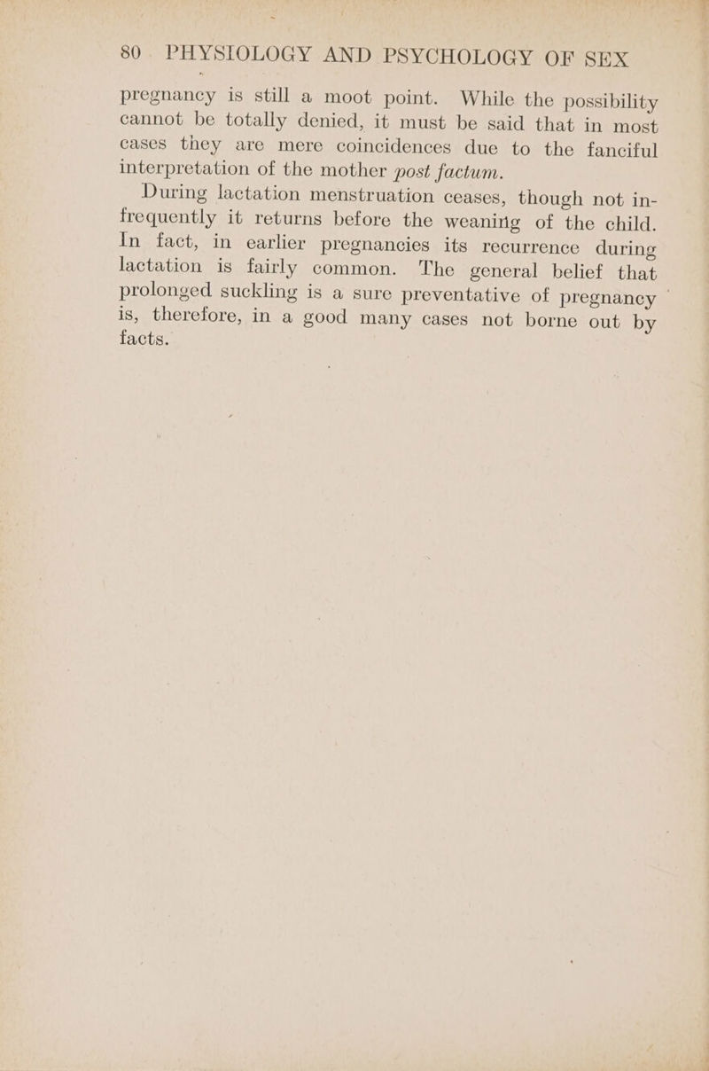 pregnancy is still a moot point. While the possibility cannot be totally denied, it must be said that in most cases they are mere coincidences due to the fanciful interpretation of the mother post factum. During lactation menstruation ceases, though not in- frequently it returns before the weaning of the child. In fact, in earlier pregnancies its recurrence during lactation is fairly common. The general belief that is, therefore, in a good many cases not borne out by facts. _