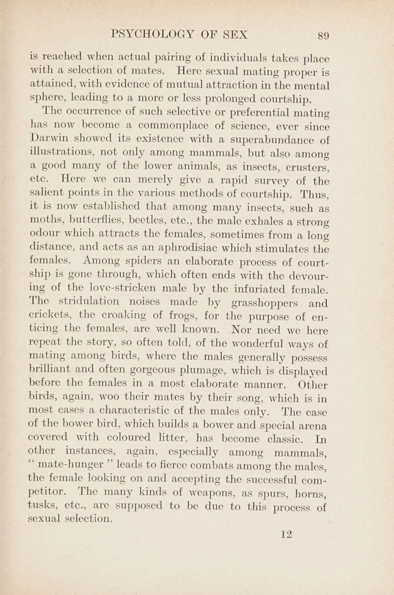 is reached when actual pairing of individuals takes place with a selection of mates. Here sexual mating proper is attained, with evidence of mutual attraction in the mental sphere, leading to a more or less prolonged courtship. The occurrence of such selective or preferential mating has now become a commonplace of science, ever since Darwin showed its existence with a superabundance of illustrations, not only among mammals, but also among a good many of the lower animals, as insects, crusters, etc. Here we can merely give a rapid survey of the salient points in the various methods of courtship. Thus, it is now established that among many insects, such as moths, butterflies, beetles, etc., the male exhales a strong odour which attracts the females, sometimes from a long distance, and acts as an aphrodisiac which stimulates the females. Among spiders an elaborate process of court- ship is gone through, which often ends with the devour- ing of the love-stricken male by the infuriated female. The stridulation noises made by grasshoppers and crickets, the croaking of frogs, for the purpose of en- ticing the females, are well known. Nor need we here repeat the story, so often told, of the wonderful ways of mating among birds, where the males generally possess brilliant and often gorgeous plumage, which is displayed before the females in a most elaborate manner. Other birds, again, woo their mates by their song, which is in most cases a characteristic of the males only. The case of the bower bird, which builds a bower and special arena covered with coloured litter, has become classic. In other instances, again, especially among mammals, ~ mate-hunger ” leads to fierce combats among the males, the female looking on and accepting the successful com- petitor. The many kinds of weapons, as spurs, horns, tusks, ete., are supposed to be due to this process of sexual selection. 12