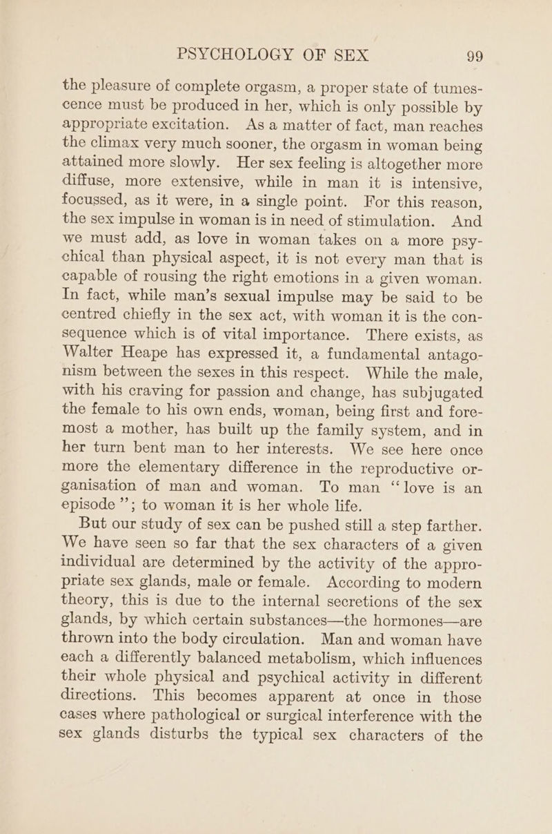 the pleasure of complete orgasm, a proper state of tumes- cence must be produced in her, which is only possible by appropriate excitation. As a matter of fact, man reaches the climax very much sooner, the orgasm in woman being attained more slowly. Her sex feeling is altogether more diffuse, more extensive, while in man it is intensive, focussed, as it were, in a single point. For this reason, the sex impulse in woman is in need of stimulation. And we must add, as love in woman takes on a more psy- chical than physical aspect, it is not every man that is capable of rousing the right emotions in a given woman. In fact, while man’s sexual impulse may be said to be centred chiefly in the sex act, with woman it is the con- sequence which is of vital importance. There exists, as Walter Heape has expressed it, a fundamental antago- nism between the sexes in this respect. While the male, with his craving for passion and change, has subjugated the female to his own ends, woman, being first and fore- most a mother, has built up the family system, and in her turn bent man to her interests. We see here once more the elementary difference in the reproductive or- ganisation of man and woman. To man “love is an episode’; to woman it is her whole life. But our study of sex can be pushed still a step farther. We have seen so far that the sex characters of a given individual are determined by the activity of the appro- priate sex glands, male or female. According to modern theory, this is due to the internal secretions of the sex glands, by which certain substances—the hormones—are thrown into the body circulation. Man and woman have each a differently balanced metabolism, which influences their whole physical and psychical activity in different directions. This becomes apparent at once in those cases where pathological or surgical interference with the sex glands disturbs the typical sex characters of the