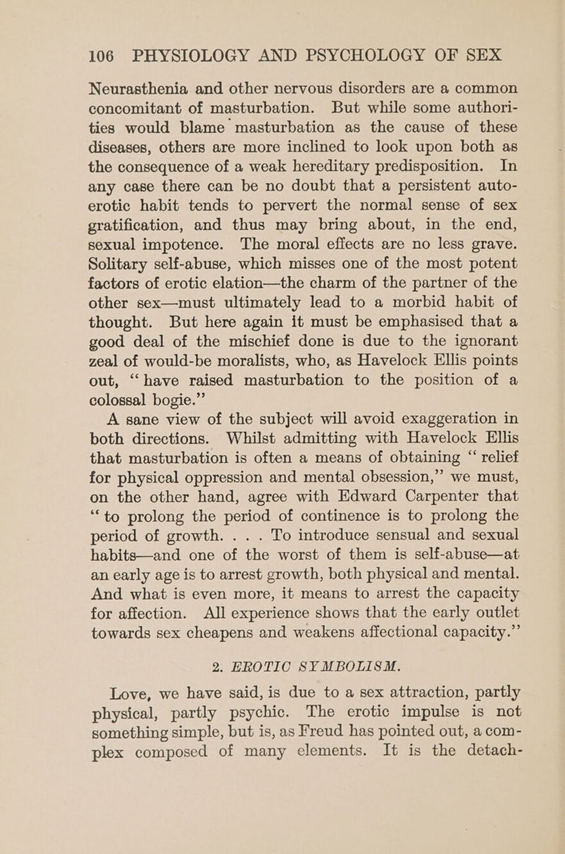 Neurasthenia and other nervous disorders are a common concomitant of masturbation. But while some authori- ties would blame masturbation as the cause of these diseases, others are more inclined to look upon both as the consequence of a weak hereditary predisposition. In any case there can be no doubt that a persistent auto- erotic habit tends to pervert the normal sense of sex gratification, and thus may bring about, in the end, sexual impotence. The moral effects are no less grave. Solitary self-abuse, which misses one of the most potent factors of erotic elation—the charm of the partner of the other sex—must ultimately lead to a morbid habit of thought. But here again it must be emphasised that a good deal of the mischief done is due to the ignorant zeal of would-be moralists, who, as Havelock Ellis points out, “‘ have raised masturbation to the position of a colossal bogie.”’ A sane view of the subject will avoid exaggeration in both directions. Whilst admitting with Havelock Ellis that masturbation is often a means of obtaining “ relief for physical oppression and mental obsession,” we must, on the other hand, agree with Edward Carpenter that ‘to prolong the period of continence is to prolong the period of growth. . . . To introduce sensual and sexual habits—and one of the worst of them is self-abuse—at an early age is to arrest growth, both physical and mental. And what is even more, it means to arrest the capacity for affection. All experience shows that the early outlet towards sex cheapens and weakens affectional capacity.”’ 2. EROTIC SYMBOLISM. Love, we have said, is due to a sex attraction, partly physical, partly psychic. The erotic impulse is not something simple, but is, as Freud has pointed out, a com- plex composed of many elements. It is the detach-