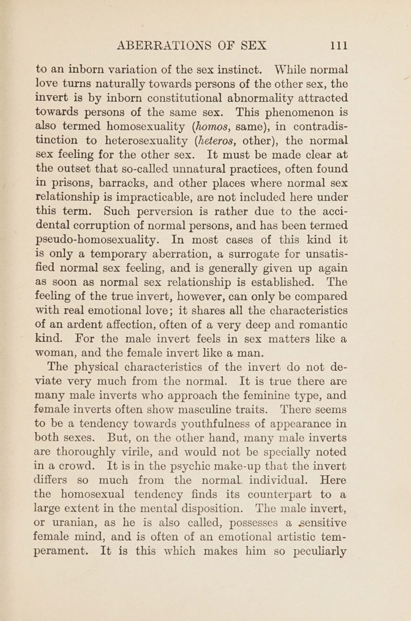 to an inborn variation of the sex instinct. While normal love turns naturally towards persons of the other sex, the invert is by inborn constitutional abnormality attracted towards persons of the same sex. This phenomenon is also termed homosexuality (homos, same), in contradis- tinction to heterosexuality (heteros, other), the normal sex feeling for the other sex. It must be made clear at the outset that so-called unnatural practices, often found in prisons, barracks, and other places where normal sex relationship is impracticable, are not included here under this term. Such perversion is rather due to the acci- dental corruption of normal persons, and has been termed pseudo-homosexuality. In most cases of this kind it is only a temporary aberration, a surrogate for unsatis- fied normal sex feeling, and is generally given up again as soon as normal sex relationship is established. The feeling of the true invert, however, can only be compared with real emotional love; it shares all the characteristics of an ardent affection, often of a very deep and romantic kind. For the male invert feels in sex matters like a woman, and the female invert like a man. The physical characteristics of the invert do not de- viate very much from the normal. It is true there are many male inverts who approach the feminine type, and female inverts often show masculine traits. There seems to be a tendency towards youthfulness of appearance in both sexes. But, on the other hand, many male inverts are thoroughly virile, and would not be specially noted in acrowd. It is in the psychic make-up that the invert differs so much from the normal. individual. Here the homosexual tendency finds its counterpart to a large extent in the mental disposition. The male invert, or uranian, as he is also called, possesses a sensitive female mind, and is often of an emotional artistic tem- perament. It is this which makes him so peculiarly