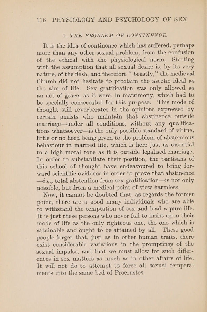 1. THE PROBLEM OF CONTINENCE. It is the idea of continence which has suffered, perhaps more than any other sexual problem, from the confusion of the ethical with the physiological norm. Starting with the assumption that all sexual desire is, by its very nature, of the flesh, and therefore “‘ beastly,” the medieval Church did not hesitate to proclaim the ascetic ideal as the aim of life. Sex gratification was only allowed as an act of grace, as it were, in matrimony, which had to be specially consecrated for this purpose. This mode of thought still reverberates in the opinions expressed by certain purists who maintain that abstinence outside marriage—under all conditions, without any qualifica- tions whatsoever—is the only possible standard of virtue, little or no heed being given to the problem of abstemious behaviour in married life, which is here just as essential to a high moral tone as it is outside legalised marriage. In order to substantiate their position, the partisans of this school of thought have endeavoured to bring for- ward scientific evidence in order to prove that abstinence —i.e., total abstention from sex gratification—is not only possible, but from a medical point of view harmless. Now, it cannot be doubted that, as regards the former point, there are a good many individuals who are able to withstand the temptation of sex and lead a pure life. It is just these persons who never fail to insist upon their mode of life as the only righteous one, the one which is attainable and ought to be attained by all. These good people forget that, just as in other human traits, there exist considerable variations in the promptings of the sexual impulse, and that we must allow for such differ- ences in sex matters as much as in other affairs of life. It will not do to attempt to force all sexual tempera- ments into the same bed of Procrustes.