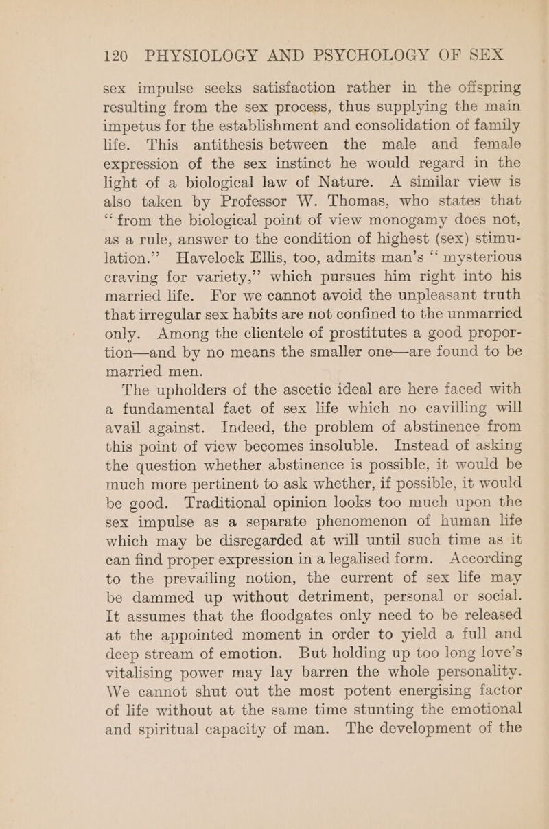 sex impulse seeks satisfaction rather in the offspring resulting from the sex process, thus supplying the main impetus for the establishment and consolidation of family life. This antithesis between the male and female expression of the sex instinct he would regard in the light of a biological law of Nature. A similar view is also taken by Professor W. Thomas, who states that ‘from the biological point of view monogamy does not, as a rule, answer to the condition of highest (sex) stimu- lation.”? Havelock Ellis, too, admits man’s “‘ mysterious craving for variety,’’ which pursues him right into his married life. For we cannot avoid the unpleasant truth that irregular sex habits are not confined to the unmarried only. Among the clientele of prostitutes a good propor- tion—and by no means the smaller one—are found to be married men. The upholders of the ascetic ideal are here faced with a fundamental fact of sex life which no cavilling will avail against. Indeed, the problem of abstinence from this point of view becomes insoluble. Instead of asking the question whether abstinence is possible, it would be much more pertinent to ask whether, if possible, it would be good. Traditional opinion looks too much upon the sex impulse as a separate phenomenon of human life which may be disregarded at will until such time as it can find proper expression in a legalised form. According to the prevailing notion, the current of sex life may be dammed up without detriment, personal or social. It assumes that the floodgates only need to be released at the appointed moment in order to yield a full and deep stream of emotion. But holding up too long love's vitalising power may lay barren the whole personality. We cannot shut out the most potent energising factor of life without at the same time stunting the emotional and spiritual capacity of man. The development oi the