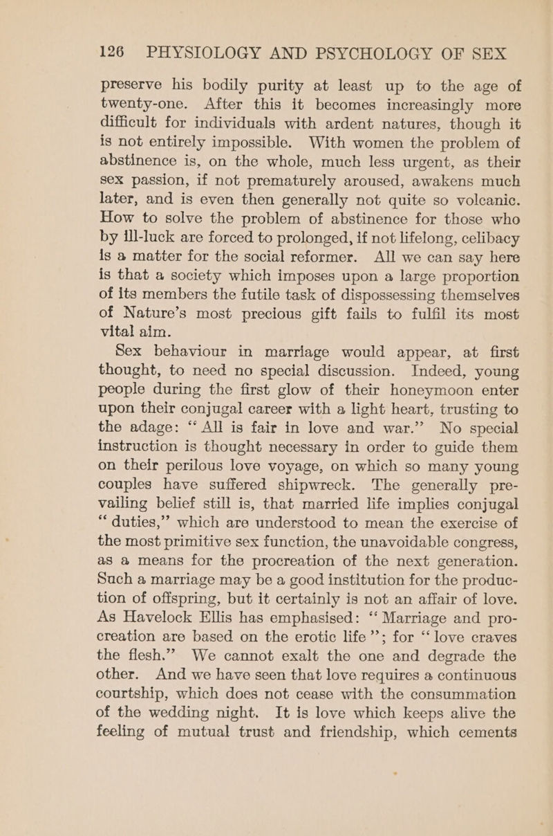 preserve his bodily purity at least up to the age of twenty-one. After this it becomes increasingly more difficult for individuals with ardent natures, though it is not entirely impossible. With women the problem of abstinence is, on the whole, much less urgent, as their sex passion, if not prematurely aroused, awakens much later, and is even then generally not quite so volcanic. How to solve the problem of abstinence for those who by ill-luck are forced to prolonged, if not lifelong, celibacy is a matter for the social reformer. All we can say here is that a society which imposes upon a large proportion of its members the futile task of dispossessing themselves of Nature’s most precious gift fails to fulfil its most vital aim. Sex behaviour in marriage would appear, at first thought, to need no special discussion. Indeed, young people during the first glow of their honeymoon enter upon their conjugal career with a light heart, trusting to the adage: “‘ All is fair in love and war.’ No special instruction is thought necessary in order to guide them on their perilous love voyage, on which so many young couples have suffered shipwreck. The generally pre- vailing belief still is, that married life implies conjugal ** duties,’ which are understood to mean the exercise of the most primitive sex function, the unavoidable congress, as a means for the procreation of the next generation. Such a marriage may be a good institution for the produc- tion of offspring, but it certainly is not an affair of love. As Havelock Ellis has emphasised: ‘‘ Marriage and pro- creation are based on the erotic life’’; for “‘ love craves the flesh.” We cannot exalt the one and degrade the other. And we have seen that love requires a continuous courtship, which does not cease with the consummation of the wedding night. It is love which keeps alive the feeling of mutual trust and friendship, which cements