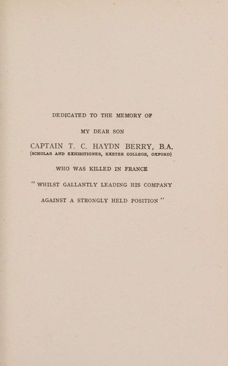 DEDICATED TO THE MEMORY OF MY DEAR SON CAPTAIN. T.-C. HAYDN: BERRY, B.A; (SCHOLAR AND EXHIBITIONER, EXETER COLLEGE, OXFORD) WHO WAS KILLED IN FRANCE ‘“ WHILST GALLANTLY LEADING HIS COMPANY AGAINST A STRONGLY HELD POSITION ”’