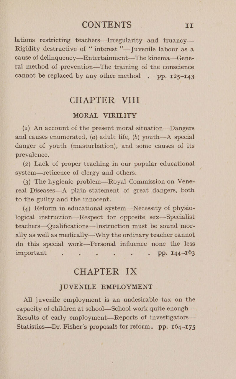 lations restricting teachers—Irregularity and truancy— Rigidity destructive of “‘ interest ’’—Juvenile labour as a cause of delinquency—Entertainment—The kinema—Gene- ral method of prevention—The training of the conscience cannot be replaced by any other method . pp. 125-143 CHAPTER VIII MORAL VIRILITY (x1) An account of the present moral situation—Dangers and causes enumerated, (a) adult life, (b) youth—A special danger of youth (masturbation), and some causes of its prevalence. (2) Lack of proper teaching in our popular educational system—reticence of clergy and others. (3) The hygienic problem—Royal Commission on Vene- real Diseases—A plain statement of great dangers, both to the guilty and the innocent. (4) Reform in educational system—Necessity of physio- logical instruction—Respect for opposite sex—Specialist teachers—Qualifications—Instruction must be sound mor- ally as well as medically—-Why the ordinary teacher cannot do this special work—Personal influence none the less important s : F é : - pp. 144-163 CHAPTER Ix JUVENILE EMPLOYMENT All juvenile employment is an undesirable tax on the capacity of children at school—School work quite enough—- Results of early employment—Reports of investigators— Statistics—Dr. Fisher’s proposals for reform. pp. 164-175