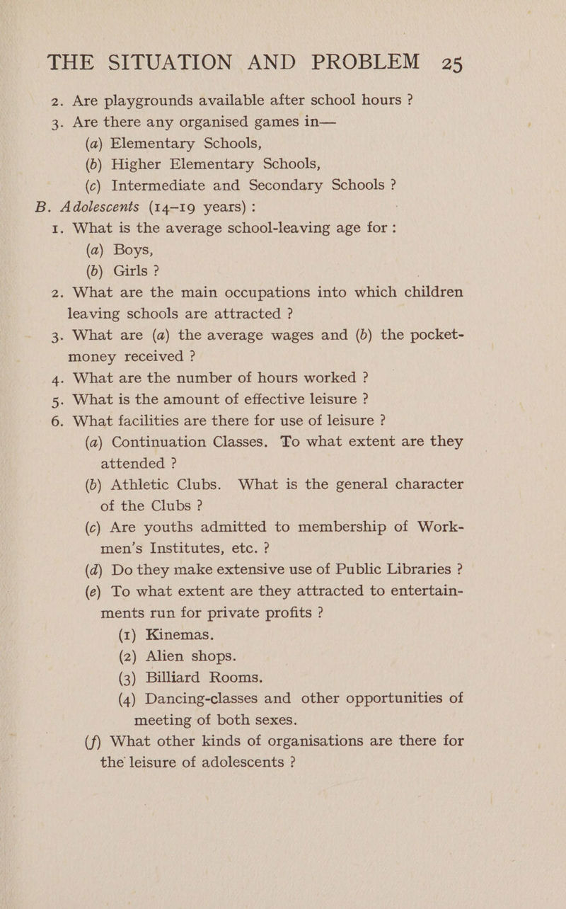 2. Are playgrounds available after school hours ? 3. Are there any organised games in— (a) Elementary Schools, (6) Higher Elementary Schools, (c) Intermediate and Secondary Schools ? B. Adolescents (14-19 years) : 1. What is the average school-leaving age for : (a) Boys, (6) Girls ? leaving schools are attracted ? money received ? 4. What are the number of hours worked ? 5. What is the amount of effective leisure ? 6. What facilities are there for use of leisure ? attended ? of the Clubs ? men’s Institutes, etc. ? ments run for private profits ? (1) Kinemas. (2) Alien shops. (3) Billiard Rooms. meeting of both sexes. the leisure of adolescents ?