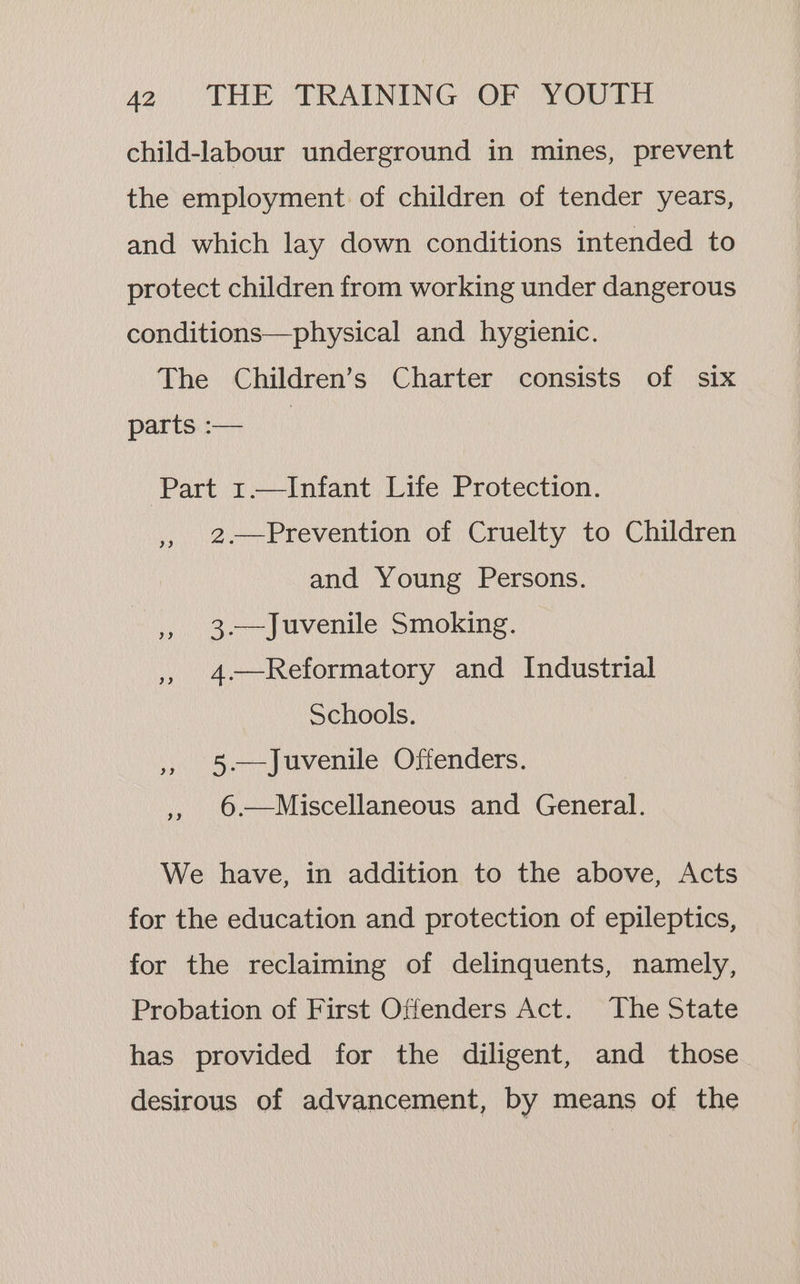 child-labour underground in mines, prevent the employment of children of tender years, and which lay down conditions intended to protect children from working under dangerous conditions—physical and hygienic. The Children’s Charter consists of six parts :— | Part 1.—Infant Life Protection. ,, 2-—Prevention of Cruelty to Children and Young Persons. |, 3.—Juvenile Smoking. , 4-—Reformatory and Industrial Schools. » 5-—Juvenile Offenders. ,, 6.—Miscellaneous and Genet We have, in addition to the above, Acts for the education and protection of epileptics, for the reclaiming of delinquents, namely, Probation of First Offenders Act. The State has provided for the diligent, and those desirous of advancement, by means of the