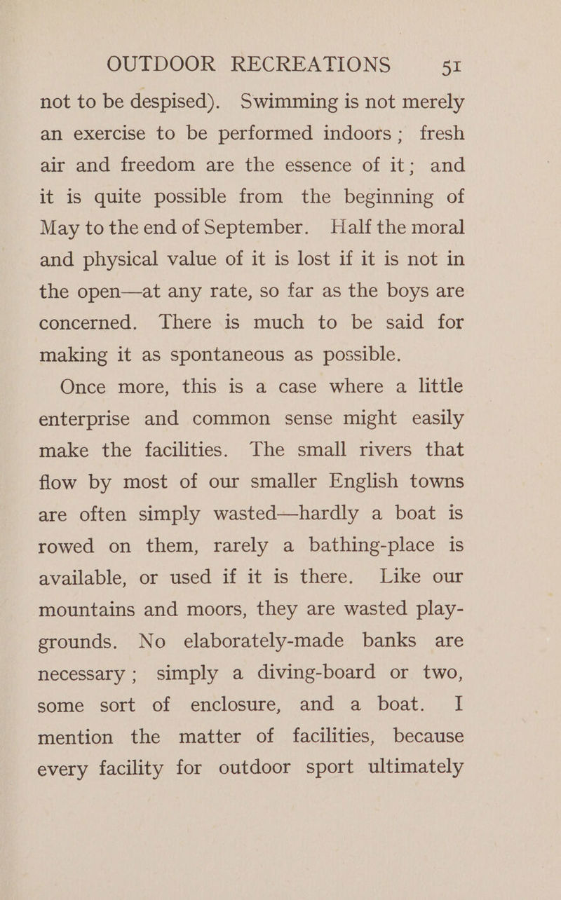 not to be despised). Swimming is not merely an exercise to be performed indoors; fresh air and freedom are the essence of it; and it is quite possible from the beginning of May tothe end of September. Half the moral and physical value of it is lost if it is not in the open—at any rate, so far as the boys are concerned. There is much to be said for making it as spontaneous as possible. Once more, this is a case where a little enterprise and common sense might easily make the facilities. The small rivers that flow by most of our smaller English towns are often simply wasted—hardly a boat is rowed on them, rarely a bathing-place is available, or used if it is there. Like our mountains and moors, they are wasted play- grounds. No elaborately-made banks are necessary ; simply a diving-board or two, some sort of enclosure, and a boat. I mention the matter of facilities, because every facility for outdoor sport ultimately