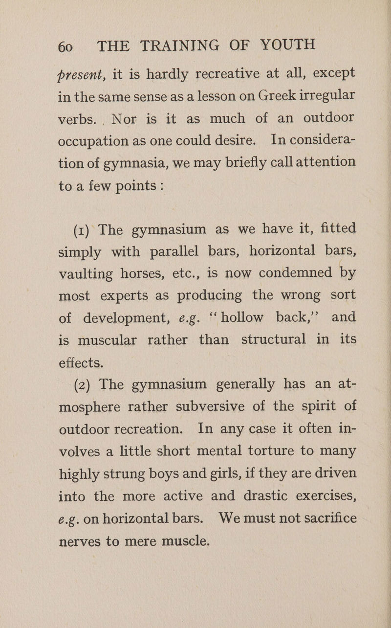 present, it is hardly recreative at all, except in the same sense as a lesson on Greek irregular verbs. , Nor is it as much of an outdoor occupation as one could desire. In considera- tion of gymnasia, we may briefly call attention to a few points : (t) The gymnasium as we have it, fitted simply with parallel bars, horizontal bars, vaulting horses, etc., is now condemned by most experts as producing the wrong sort of development, e.g. “hollow back,’ and is muscular rather than structural in its effects. | (2) The gymnasium generally has an at- mosphere rather subversive of the spirit of outdoor recreation. In any case it often in- volves a little short mental torture to many highly strung boys and girls, if they are driven into the more active and drastic exercises, e.g. on horizontal bars. We must not sacrifice nerves to mere muscle.