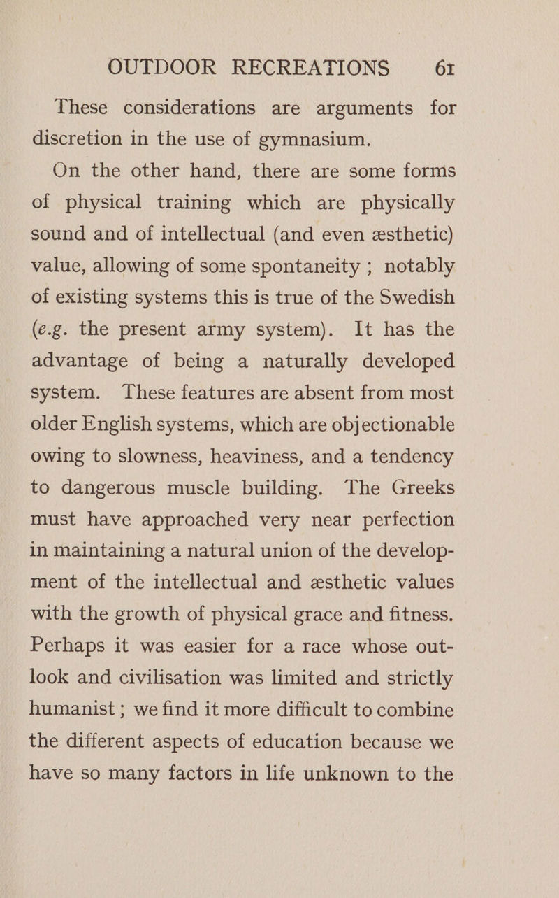 These considerations are arguments for discretion in the use of gymnasium. On the other hand, there are some forms of physical training which are physically sound and of intellectual (and even esthetic) value, allowing of some spontaneity ; notably of existing systems this is true of the Swedish (e.g. the present army system). It has the advantage of being a naturally developed system. These features are absent from most older English systems, which are objectionable owing to slowness, heaviness, and a tendency to dangerous muscle building. The Greeks must have approached very near perfection in maintaining a natural union of the develop- ment of the intellectual and esthetic values with the growth of physical grace and fitness. Perhaps it was easier for a race whose out- look and civilisation was limited and strictly humanist ; we find it more difficult to combine the different aspects of education because we have so many factors in life unknown to the