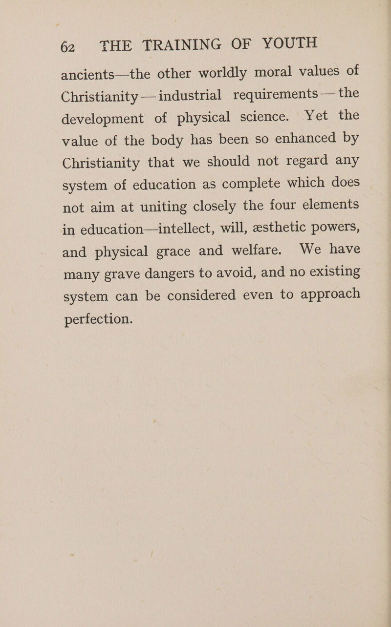 ancients—the other worldly moral values of Christianity — industrial requirements-— the development of physical science. Yet the value of the body has been so enhanced by Christianity that we should not regard any system of education as complete which does not aim at uniting closely the four elements in education—intellect, will, esthetic powers, and physical grace and welfare. We have many grave dangers to avoid, and no existing system can be considered even to approach perfection.