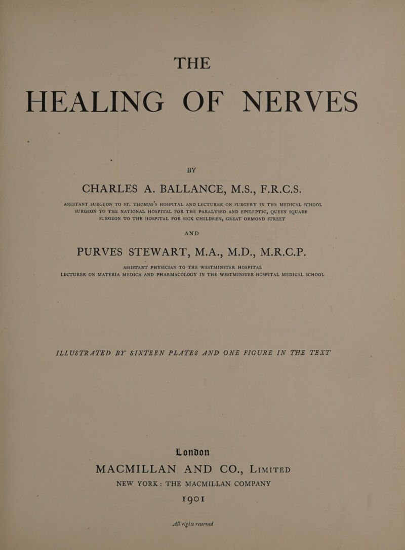 THE HEALING OF NERVES BY CHARLES A. BALLANCE, M.S., F.R.C.S. ASSISTANT SURGEON TO ST. THOMAS’S HOSPITAL AND LECTURER ON SURGERY IN THE MEDICAL SCHOOL SURGEON TO THE NATIONAL HOSPITAL FOR THE PARALYSED AND EPILEPTIC, QUEEN SQUARE SURGEON TO THE HOSPITAL FOR SICK CHILDREN, GREAT ORMOND STREET AND PURVES STEWART, M.A., M.D., M.R.C.P. ASSISTANT PHYSICIAN TO THE WESTMINSTER HOSPITAL LECTURER ON MATERIA MEDICA AND PHARMACOLOGY IN THE WESTMINSTER HOSPITAL MEDICAL SCHOOL ILLUSTRATED BY SIXTEEN PLATES AND ONE FIGURE IN THE TEXT | London MACMILLAN AND CO., Limirep NEW YORK: THE MACMILLAN COMPANY IQOI All rights reserved