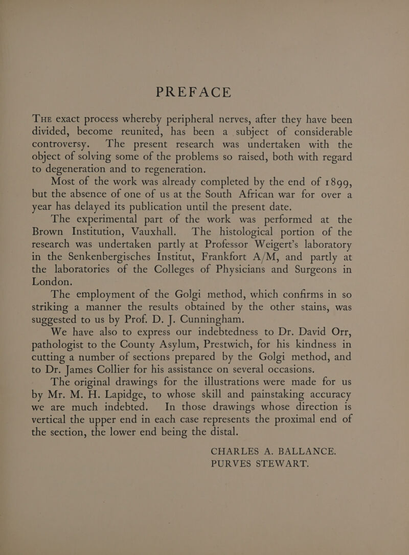 PREFACE Tue exact process whereby peripheral nerves, after they have been divided, become reunited, has been a subject of considerable controversy. The present research was undertaken with the object of solving some of the problems so raised, both with regard to degeneration and to regeneration. Most of the work was already completed by the end of 1899, but the absence of one of us at the South African war for over a year has delayed its publication until the present date. The experimental part of the work was performed at the Brown Institution, Vauxhall. The histological portion of the research was undertaken partly at Professor Weigert’s laboratory in the Senkenbergisches Institut, Frankfort A/M, and partly at the laboratories of the Colleges of Physicians and Surgeons in London. The employment of the Golgi method, which confirms in so striking a manner the results obtained by the other stains, was suggested to us by Prof. D. J. Cunningham. We have also to express our indebtedness to Dr. David Orr, pathologist to the County Asylum, Prestwich, for his kindness in cutting a number of sections prepared by the Golgi method, and to Dr. James Collier for his assistance on several occasions. The original drawings for the illustrations were made for us by Mr. M. H. Lapidge, to whose skill and painstaking accuracy we are much indebted. In those drawings whose direction is vertical the upper end in each case represents the proximal end of the section, the lower end being the distal. CHARLES A. BALLANCE. PURVES STEWART.