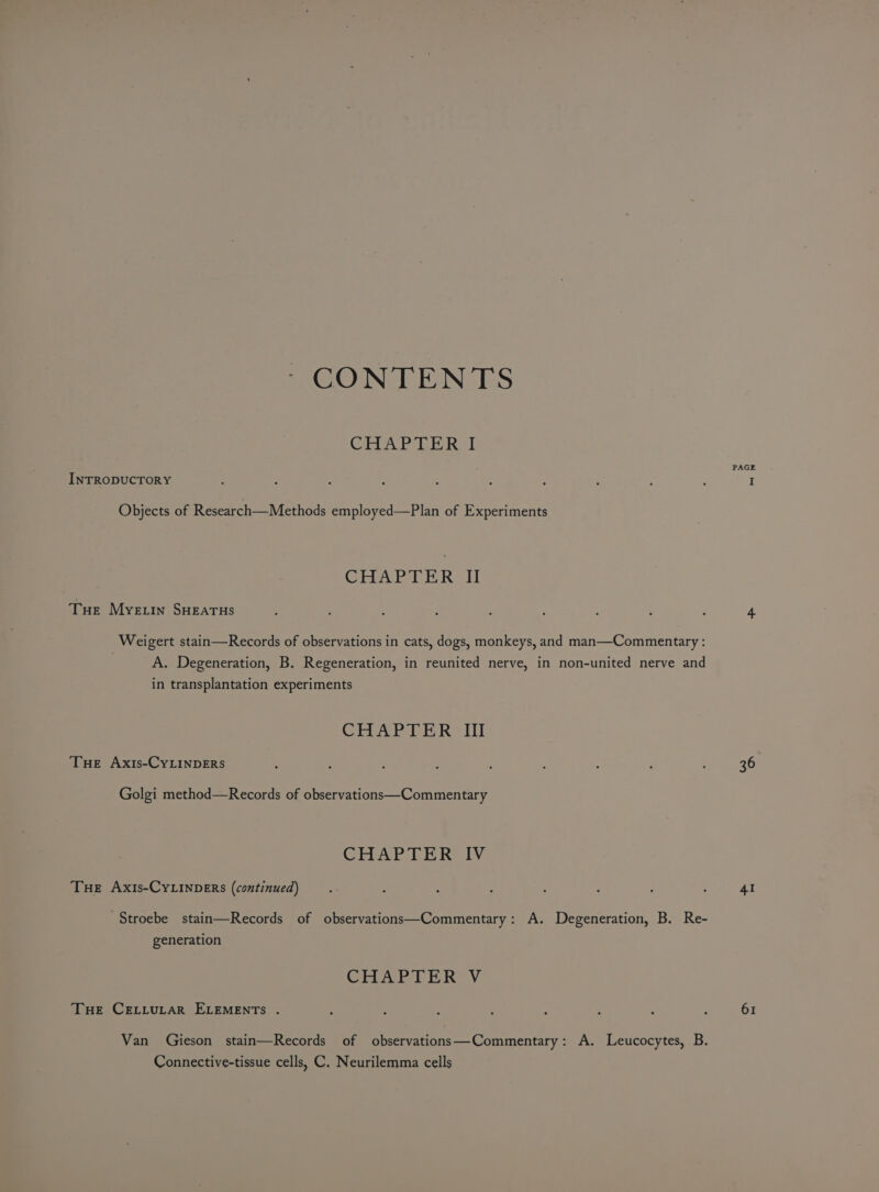 CONTENTS CHAPLE Ral INTRODUCTORY Objects of Research—Methods employed—Plan of Experiments GEAR AHR It Tue Myeiin SHEATHS Weigert stain—Records of observations in cats, dogs, monkeys, and man—Commentary : A. Degeneration, B. Regeneration, in reunited nerve, in non-united nerve and in transplantation experiments CHARTER. iil Tue Axis-CyLINDERS Golgi method—Records of observations—Commentary CHAT LE Revi Tue Axis-CYLINDERS (continued) Stroebe stain—Records of observations—Commentary: A. Degeneration, B. Re- generation GHA LE RV THe CELLULAR ELEMENTs . Van Gieson stain—Records of observations—Commentary: A. Leucocytes, B. Connective-tissue cells, C. Neurilemma cells PAGE 36 41 61