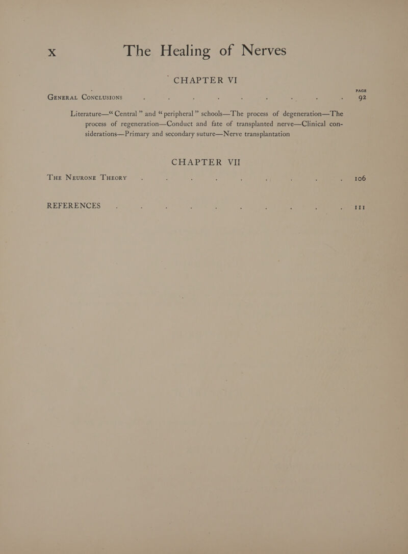 ’ CHAPTER VI PAGE GENERAL CONCLUSIONS : “ : a : : 92 Literature—“ Central ” and “ peripheral” schools—The process of degeneration—The process of regeneration—Conduct and fate of transplanted nerve—Clinical con- siderations—Primary and secondary suture—Nerve transplantation GHAR AE Kaw THE NEvuRONE THEORY F , : . ‘ : i : : 106 REFERENCES ; : ; : ; eet) 5 4)