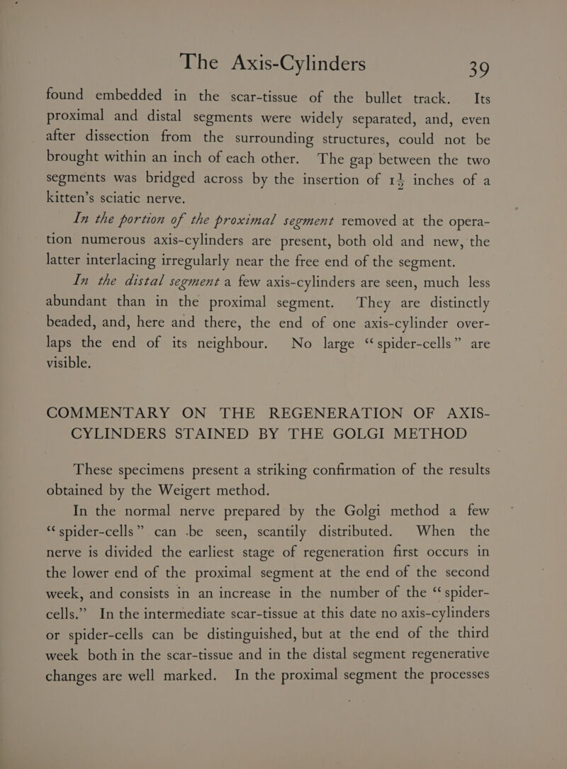 found embedded in the scar-tissue of the bullet track. — Its proximal and distal segments were widely separated, and, even after dissection from the surrounding structures, could not be brought within an inch of each other. The gap between the two segments was bridged across by the insertion of 15 inches of a kitten’s sciatic nerve. : In the portion of the proximal segment removed at the opera- tion numerous axis-cylinders are present, both old and new, the latter interlacing irregularly near the free end of the segment. In the distal segment a few axis-cylinders are seen, much less abundant than in the proximal segment. They are distinctly beaded, and, here and there, the end of one axis-cylinder over- laps the end of its neighbour. No large ‘spider-cells” are visible. COMMENTARY ON THE REGENERATION OF AXIS- CYLINDERS STAINED BY THE GOLGI METHOD These specimens present a striking confirmation of the results obtained by the Weigert method. In the normal nerve prepared by the Golgi method a few can .be seen, scantily distributed. When the pe ‘¢ spider-cells nerve is divided the earliest stage of regeneration first occurs in the lower end of the proximal segment at the end of the second week, and consists in an increase in the number of the “‘ spider- cells.” In the intermediate scar-tissue at this date no axis-cylinders or spider-cells can be distinguished, but at the end of the third week both in the scar-tissue and in the distal segment regenerative changes are well marked. In the proximal segment the processes
