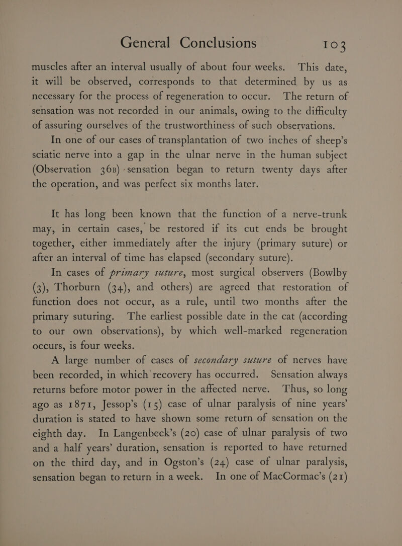 muscles after an interval usually of about four weeks. This date, it will be observed, corresponds to that determined by us as necessary for the process of regeneration to occur. ‘The return of sensation was not recorded in our animals, owing to the difficulty of assuring ourselves of the trustworthiness of such observations. In one of our cases of transplantation of two inches of sheep’s sciatic nerve into a gap in the ulnar nerve in the human subject (Observation 368) sensation began to return twenty days after the operation, and was perfect six months later. It has long been known that the function of a nerve-trunk may, in certain cases, be restored if its cut ends be brought together, either immediately after the injury (primary suture) or after an interval of time has elapsed (secondary suture). In cases of primary suture, most surgical observers (Bowlby (3), Thorburn (34), and others) are agreed that restoration of function does not occur, as a rule, until two months after the primary suturing. The earliest possible date in the cat (according to our own observations), by which well-marked regeneration occurs, is four weeks. A large number of cases of secondary suture of nerves have been recorded, in which recovery has occurred. Sensation always returns before motor power in the affected nerve. Thus, so long ago as 1871, Jessop’s (15) case of ulnar paralysis of nine years’ duration is stated to have shown some return of sensation on the eighth day. In Langenbeck’s (20) case of ulnar paralysis of two and a half years’ duration, sensation is reported to have returned on the third day, and in Ogston’s (24) case of ulnar paralysis, sensation began to return in a week. In one of MacCormac’s (21)