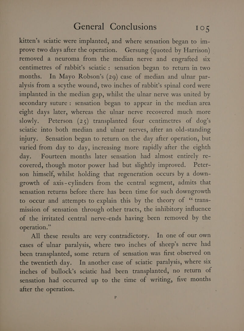 kitten’s sciatic were implanted, and where sensation began to im- prove two days after the operation. Gersung (quoted by Harrison) — removed a neuroma from the median nerve and engrafted six centimetres of rabbit’s sciatic: sensation began to return in two months. In Mayo Robson’s (29) case of median and ulnar par- alysis from a scythe wound, two inches of rabbit’s spinal cord were implanted in the median gap, whilst the ulnar nerve was united by secondary suture: sensation began to appear in the median area eight days later, whereas the ulnar nerve recovered much more slowly. Peterson (25) transplanted four centimetres of dog’s sciatic into both median and ulnar nerves, after an old-standing injury. Sensation began to return on the day after operation, but varied from day to day, increasing more rapidly after the eighth day. Fourteen months later sensation had almost entirely re- covered, though motor power had but slightly improved. Peter- son himself, whilst holding that regenetation occurs by a down- growth of axis-cylinders from the central segment, admits that sensation returns before there has been time for such downgrowth to occur and attempts to explain this by the theory of ‘trans- mission of sensation through other tracts, the inhibitory influence of the irritated central nerve-ends having been removed by the operation.” All these results are very contradictory. In one of our own cases of ulnar paralysis, where two inches of sheep’s nerve had been transplanted, some return of sensation was first observed on the twentieth day. In another case of sciatic paralysis, where six inches of bullock’s sciatic had been transplanted, no return of sensation had occurred up to the time of writing, five months after the operation.