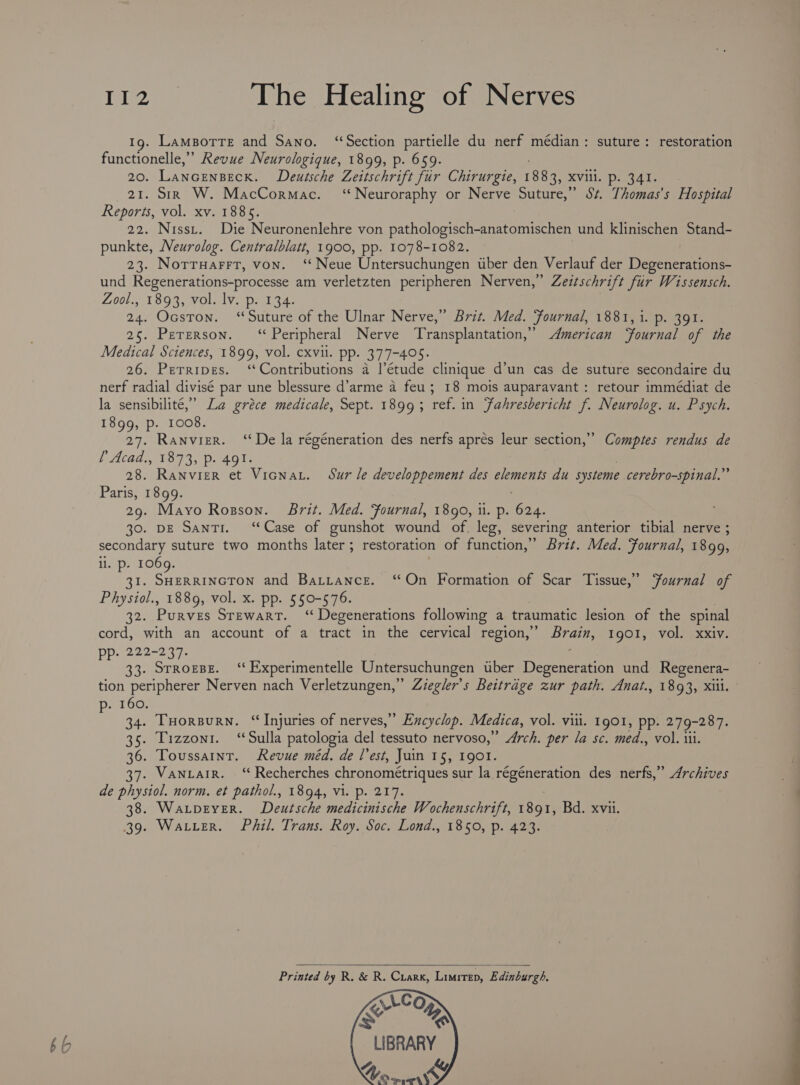 bb Tey The Healing of Nerves Ig. LamBorre and Sano. ‘Section partielle du nerf médian: suture: restoration functionelle,” Revue Neurologique, 1899, p. 659. 20. Lancenseck. Deutsche Zeitschrift fur Chirurgie, 1883, XVili. p. 341. 21. SiR W. MacCormac. ‘Neuroraphy or Nerve Suture,” St. Thomas's Hospital Reports, vol. xv. 1885. 22. Nisst. Die Neuronenlehre von pathologisch-anatomischen und klinischen Stand- punkte, Neurolog. Centralblatt, 1900, pp. 1078-1082. 23. Norruarrt, von. ‘Neue Untersuchungen uber den Verlauf der Degenerations- und Regenerations-processe am verletzten peripheren Nerven,” Zeztschrift fir Wissensch. Zool., 1893, vol. lv. p. 134. 24. Ocston. ‘Suture of the Ulnar Nerve,” Brit. Med. Fournal, 1881, i. p. 391. 25. Pererson. ‘Peripheral Nerve Transplantation,” American ‘Fournal of the Medical Sciences, 1899, vol. cxvil. pp. 377-405. 26. Perripes. ‘Contributions a l'étude clinique d’un cas de suture secondaire du nerf radial divisé par une blessure d’arme a feu; 18 mois auparavant : retour immédiat de 1899, p. 1008. 27. Ranvier. ‘De la régéneration des nerfs aprés leur section,” Comptes rendus de {Atad., 1893, p. 491: | 28. Ranvier et Vicnar. Sur le developpement des elements du systeme cerebro-spinal.” Paris, 1899. 29. Mayo Rosson. Brit. Med. Fournal, 1890, 1. p. 624. 30. DE Santi. ‘Case of gunshot wound of. leg, severing anterior tibial nerve ; secondary suture two months later ; restoration of function,” Brit. Med. Fournal, 1899, li. p. 106 oe Siaterrctee and Battance. ‘On Formation of Scar Tissue,” Yournal of Physiol., 1889, vol. x. pp. 550-576. 32. Purves Srewart. ‘“Degenerations following a traumatic lesion of the spinal cord, with an account of a tract in the cervical region,’ Brain, 1901, vol. xxiv. pp. 222-237. ; 33. STRorBE. ‘‘Experimentelle Untersuchungen uber Degeneration und Regenera- tion peripherer Nerven nach Verletzungen,” Ziegler’s Beitrage zur path. Anat., 1893, Xiil. . 160. : 34. THORBURN. “Injuries of nerves,’ Excyclop. Medica, vol. vill. 1901, pp. 279-287. 35. Tizzonr. ‘Sulla patologia del tessuto nervoso,’ &gt; Arch. per la sc. med., vol. iii. 36. Toussaint. Revue méd. de l’est, Juin 15, 1901. 37. Vantair. ‘“‘ Recherches chronométriques sur la Meee des nerfs,” Archives de physiol. norm. et pathol., 1894, Vi. p. 217. 38. Waxrpever. Deutsche medicinische Wochenschrift, 1891; Bd. xvii. 39. Water. Phil. Trans. Roy. Soc. Lond., 1850, p. 423. Printed by R. &amp; R. Cuarx, Limrtep, Edinburgh, VLCo eM LIBRARY