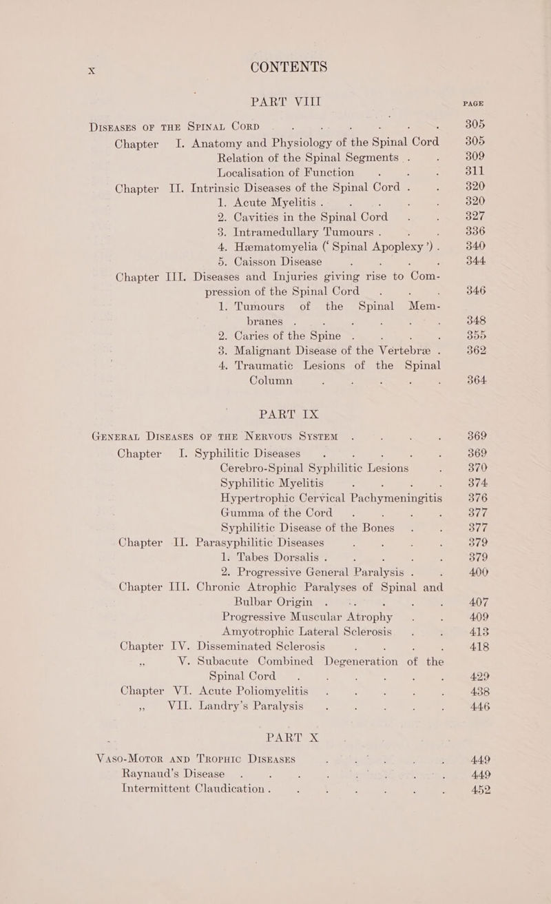 PART VIII DISEASES OF THE SPINAL CoRD Chapter I. Anatomy and Phedoloss of ‘he ceil Cord Relation of the Spinal Segments . Localisation of Function Chapter II. Intrinsic Diseases of the Spinal Corde 1. Acute Myelitis . 2. Cavities in the Spinal Cord 3. Intramedullary Tumours . 4. Heematomyelia (‘ Spinal Apoplexy ). 5. Caisson Disease p Chapter III. Diseases and Injuries giving rise to Come pression of the Spinal Cord 1. Tumours of the Spinal Mente branes 2. Caries of the Sune : 3. Malignant Disease of the Ver tsben ; 4, Traumatic Lesions of the Spinal Column PART IX GENERAL pee OF THE NERVOUS SYSTEM Chapter I. Syphiltic Diseases Cerebro-Spinal Segal tse Petinis: Syphilitic Myelitis Hypertrophic Cervical Pico enn Gumma of the Cord Syphilitic Disease of the Bones Chapter II. Parasyphilitic Diseases 1. Tabes Dorsalis . : 2. Progressive General Par nea Chapter III. Chronic Atrophic Paralyses of Spinal and Rulbar Origin Progressive Muscular Atr sae, Amyotrophic Lateral Sclerosis Chapter IV. Disseminated Sclerosis V. Subacute Combined Degener on of ay Spinal Cord Chapter VI. Acute Poliomyelitis : VII. Landry’s Paralysis EEN Oe Vaso-Motor anp TRopHIC DISEASES Raynaud’s Disease ; Intermittent Claudication . PAGE 305 305 309 311 320 320 327 336 340 34.4. J46 048 Bit 362 364: 369 369 370 374. 376 377 377 379 379 400 407 409 413 418 429 4.38 4.4.6 4.49 449 4.52