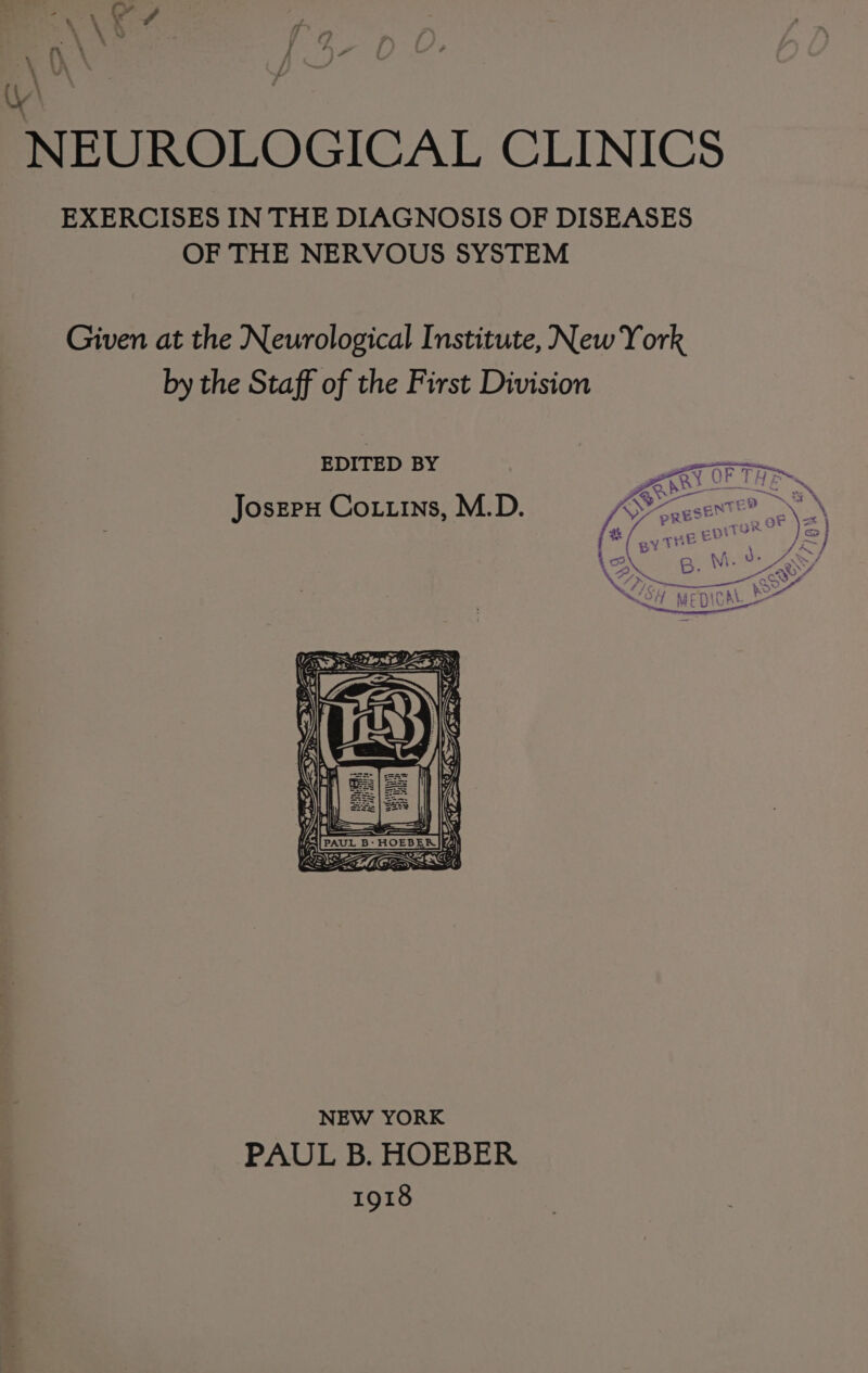 &gt; % . ( Yd A YL a Vi . fy 7% (| a NEUROLOGICAL CLINICS EXERCISES IN THE DIAGNOSIS OF DISEASES OF THE NERVOUS SYSTEM Given at the Neurological Institute, New York by the Staff of the First Division EDITED BY Joszrx Coxttns, M.D. haa aye = - —4 z Presneey ZENS SS “ 2) NEW YORK PAUL B. HOEBER 1918