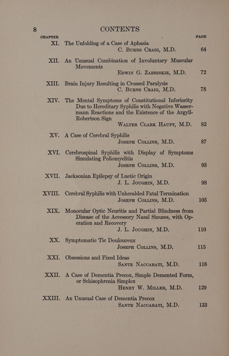 The Unfolding of a Case of Aphasia C. Burns Crate, M.D. An Unusual Combination of Involuntary Muscular Movements Epwin G. ZABRISKIE, M.D. Brain Injury Resulting in Crossed Paralysis C. Burns Crate, M.D. The Mental Symptoms of Constitutional Inferiority Due to Hereditary Syphilis with Negative Wasser- mann Reactions and the Existence of the Argyll- Robertson Sign WaLtTEeR CiarK Haupt, M.D. A Case of Cerebral Syphilis JosEPH Couns, M.D. Cerebrospinal Syphilis with Display of Symptoms Simulating Poliomyelitis JOSEPH Couns, M.D. Jacksonian Epilepsy of Luetic Origin J. L. Joucuin, M.D. Cerebral Syphilis with Unheralded Fatal Termination JosepH Coins, M.D. Monocular Optic Neuritis and Partial Blindness from Disease of the Accessory Nasal Sinuses, with Op- eration and Recovery J. L. Joucain, M.D. Symptomatic Tic Douloureux JosEPH Coxiins, M.D. Obsessions and Fixed Ideas Sante NaccaRati, M.D. — A Case of Dementia Precox, Simple Demented Form, or Schizophrenia Simplex Henry W. Miuier, M.D. An Unusual Case of Dementia Precox Sante Naccarati, M.D. PAGE 64 72 78 82 87 93 98 105 110 115 118 129 133