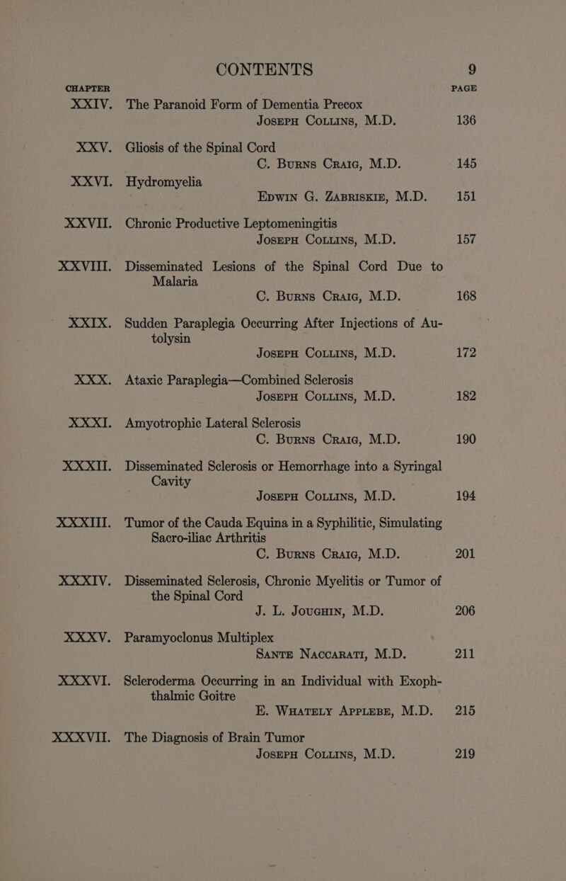 The Paranoid Form of Dementia Precox JosEPH Couns, M.D. Gliosis of the Spinal Cord C. Burns Craic, M.D. Hydromyelia EpwIn G. ZABRISKIE, M.D. Chronic Productive Leptomeningitis JOSEPH CoLuins, M.D. Disseminated Lesions of the Spinal Cord Due to Malaria C. Burns Craic, M.D. Sudden Paraplegia Occurring After Injections of Au- tolysin JosEPH Couns, M.D. Ataxic Paraplegia—Combined Sclerosis JosePH CoLuins, M.D. Amyotrophic Lateral Sclerosis C. Burns Craia, M.D. Disseminated Sclerosis or Hemorrhage into a Syringal Cavity JosepH Couns, M.D. Tumor of the Cauda Equina in a Syphilitic, Simulating Sacro-iliac Arthritis C. Burns Craic, M.D. Disseminated Sclerosis, Chronic Myelitis or Tumor of the Spinal Cord J. L. Joucuin, M.D. Paramyoclonus Multiplex Sante Naccarati, M.D. Scleroderma Occurring in an Individual with Exoph- thalmic Goitre E. WHATELY APPLEBE, M.D. The Diagnosis of Brain Tumor JosepH Coins, M.D. 157 168 172 182 190 194 201 206 211 215 219