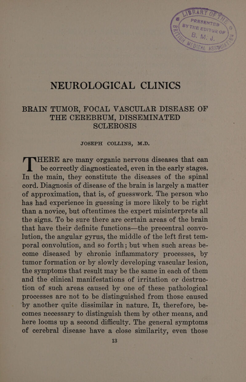 4 i PRE] f i&gt; + pass ENTES (co, ©Y Ter . na, \=\ ‘GE Er % eeu. i Ve 8. OM. NEUROLOGICAL CLINICS BRAIN TUMOR, FOCAL VASCULAR DISEASE OF THE CEREBRUM, DISSEMINATED SCLEROSIS JOSEPH COLLINS, M.D. HERE are many organic nervous diseases that can be correctly diagnosticated, even in the early stages, In the main, they constitute the diseases of the spinal cord. Diagnosis of disease of the brain is largely a matter of approximation, that is, of guesswork. The person who has had experience in guessing is more likely to be right than a novice, but oftentimes the expert misinterprets all the signs. To be sure there are certain areas of the brain that have their definite functions—the precentral convo- lution, the angular gyrus, the middle of the left first tem- poral convolution, and so forth; but when such areas be- come diseased by chronic inflammatory processes, by tumor formation or by slowly developing vascular lesion, the symptoms that result may be the same in each of them and the clinical manifestations of irritation or destruc- tion of such areas caused by one of these pathological processes are not to be distinguished from those caused ‘by another quite dissimilar in nature. It, therefore, be- comes necessary to distinguish them by other means, and here looms up a second difficulty. The general symptoms of cerebral disease have a close similarity, even those