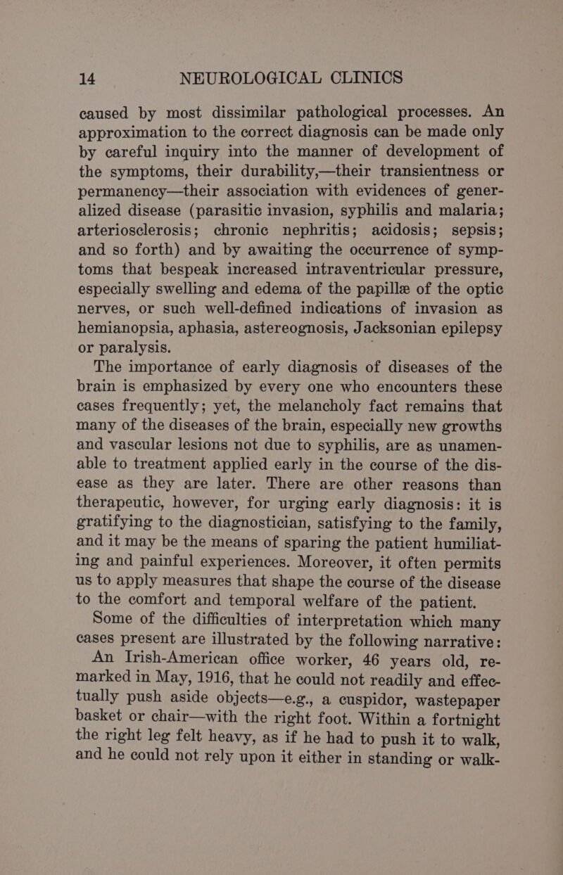 caused by most dissimilar pathological processes. An approximation to the correct diagnosis can be made only by careful inquiry into the manner of development of the symptoms, their durability,—their transientness or permanency—their association with evidences of gener- alized disease (parasitic invasion, syphilis and malaria; arteriosclerosis; chronic nephritis; acidosis; sepsis; and so forth) and by awaiting the occurrence of symp- toms that bespeak increased intraventricular pressure, especially swelling and edema of the papille of the optic nerves, or such well-defined indications of invasion as hemianopsia, aphasia, astereognosis, Jacksonian epilepsy or paralysis. ; The importance of early diagnosis of diseases of the brain is emphasized by every one who encounters these cases frequently; yet, the melancholy fact remains that many of the diseases of the brain, especially new growths and vascular lesions not due to syphilis, are as unamen- able to treatment applied early in the course of the dis- ease as they are later. There are other reasons than therapeutic, however, for urging early diagnosis: it is gratifying to the diagnostician, satisfying to the family, and it may be the means of sparing the patient humiliat- ing and painful experiences. Moreover, it often permits us to apply measures that shape the course of the disease to the comfort and temporal welfare of the patient. Some of the difficulties of interpretation which many cases present are illustrated by the following narrative: An Irish-American office worker, 46 years old, re- marked in May, 1916, that he could not readily and effec- tually push aside objects—e.g., a cuspidor, wastepaper basket or chair—with the right foot. Within a fortnight the right leg felt heavy, as if he had to push it to walk, and he could not rely upon it either in standing or walk-