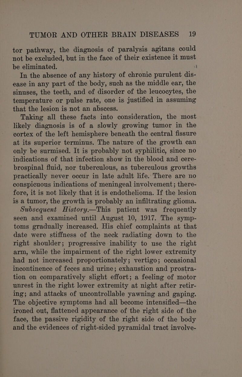tor pathway, the diagnosis of paralysis agitans could not be excluded, but in the face of their existence it must be eliminated. ; In the absence of any history of chronic purulent dis- ease in any part of the body, such as the middle ear, the sinuses, the teeth, and of disorder of the leucocytes, the temperature or pulse rate, one is justified in assuming that the lesion is not an abscess. Taking all these facts into consideration, the most likely diagnosis is of a slowly growing tumor in the cortex of the left hemisphere beneath the central fissure at its superior terminus. The nature of the growth can only be surmised. It is probably not syphilitic, since no indications of that infection show in the blood and cere- brospinal fluid, nor tuberculous, as tuberculous growths practically never occur in late adult life. There are no conspicuous indications of meningeal involvement; there- fore, it is not likely that it is endothelioma. If the lesion is a tumor, the growth is probably an infiltrating glioma. Subsequent History—This patient was frequently seen and examined until August 10, 1917. The symp- toms gradually increased. His chief complaints at that date were stiffness of the neck radiating down to the right shoulder; progressive inability to use the right arm, while the impairment of the right lower extremity had not increased proportionately; vertigo; occasional incontinence of feces and urine; exhaustion and prostra- tion on comparatively slight effort; a feeling of motor unrest in the right lower extremity at night after retir- ing; and attacks of uncontrollable yawning and gaping. The objective symptoms had all become intensified—the ironed out, flattened appearance of the right side of the face, the passive rigidity of the right side of the body and the evidences of right-sided pyramidal tract involve-
