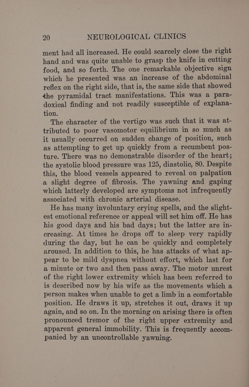 ment had all increased. He could scarcely close the right hand and was quite unable to grasp the knife in cutting food, and so forth. The one remarkable objective sign which he presented was an increase of the abdominal reflex on the right side, that is, the same side that showed the pyramidal tract manifestations. This was a para- doxical finding and not readily susceptible of explana- tion. The character of the vertigo was such that it was at- tributed to poor vasomotor equilibrium in so much as it usually occurred on sudden change of position, such as attempting to get up quickly from a recumbent pos- ture. There was no demonstrable disorder of the heart; the systolic blood pressure was 125, diastolic, 80. Despite this, the blood vessels appeared to reveal on palpation a slight degree of fibrosis. The yawning and gaping which latterly developed are symptoms not infrequently associated with chronic arterial disease. He has many involuntary crying spells, and the slight- est emotional reference or appeal will set him off. He has his good days and his bad days; but the latter are in- creasing. At times he drops off to sleep very rapidly during the day, but he can be quickly and completely aroused. In addition to this, he has attacks of what ap- pear to be mild dyspnea without effort, which last for a minute or two and then pass away. The motor unrest of the right lower extremity which has been referred to is described now by his wife as the movements which a person makes when unable to get a limb in a comfortable position. He draws it up, stretches it out, draws it up again, and so on. In the morning on arising there is often pronounced tremor of the right upper extremity and apparent general immobility. This is frequently accom- panied by an uncontrollable yawning.