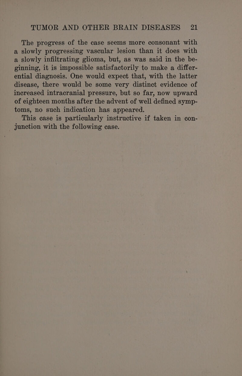 The progress of the case seems more consonant with a slowly progressing vascular lesion than it does with a slowly infiltrating glioma, but, as was said in the be- ginning, it is impossible satisfactorily to make a differ- ential diagnosis. One would expect that, with the latter disease, there would be some very distinct evidence of increased intracranial pressure, but so far, now upward of eighteen months after the advent of well defined symp- toms, no such indication has appeared. This case is particularly instructive if taken in con- Junction with the following case.