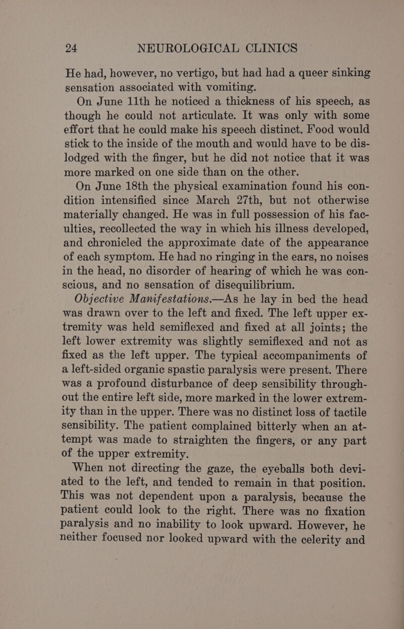 He had, however, no vertigo, but had had a queer sinking sensation associated with vomiting. On June 11th he noticed a thickness of his speech, as though he could not articulate. It was only with some effort that he could make his speech distinct. Food would stick to the inside of the mouth and would have to be dis- lodged with the finger, but he did not notice that it was more marked on one side than on the other. On June 18th the physical examination found his con- dition intensified since March 27th, but not otherwise materially changed. He was in full possession of his fac- ulties, recollected the way in which his illness developed, and chronicled the approximate date of the appearance of each symptom. He had no ringing in the ears, no noises in the head, no disorder of hearing of which he was con- scious, and no sensation of disequilibrium. Objective Mamfestations.—As he lay in bed the head was drawn over to the left and fixed. The left upper ex- tremity was held semiflexed and fixed at all joints; the left lower extremity was slightly semiflexed and not as fixed as the left upper. The typical accompaniments of a left-sided organic spastic paralysis were present. There was a profound disturbance of deep sensibility through- out the entire left side, more marked in the lower extrem- ity than in the upper. There was no distinct loss of tactile sensibility. The patient complained bitterly when an at- tempt was made to straighten the fingers, or any part of the upper extremity. When not directing the gaze, the eyeballs both devi- ated to the left, and tended to remain in that position. This was not dependent upon a paralysis, because the patient could look to the right. There was no fixation paralysis and no inability to look upward. However, he neither focused nor looked upward with the celerity and