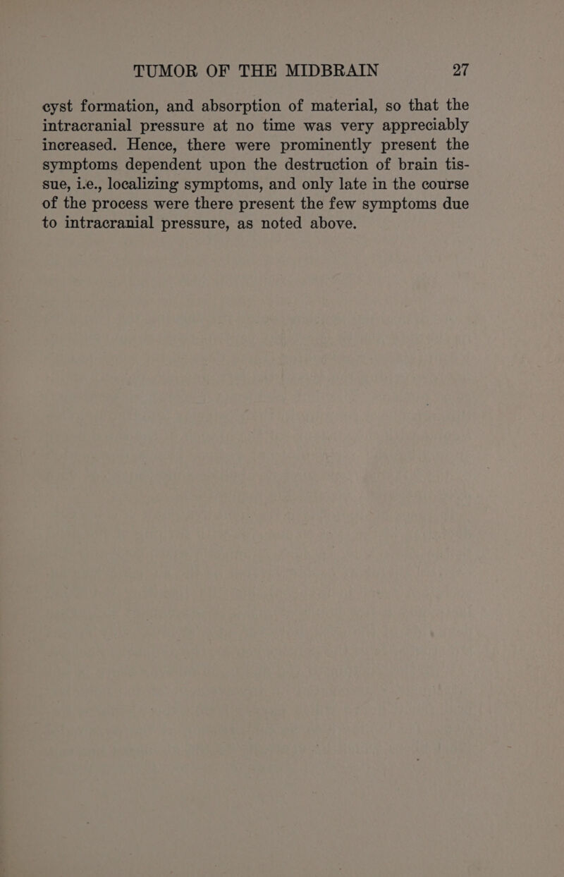 cyst formation, and absorption of material, so that the intracranial pressure at no time was very appreciably increased. Hence, there were prominently present the symptoms dependent upon the destruction of brain tis- sue, 1.e., localizing symptoms, and only late in the course of the process were there present the few symptoms due to intracranial pressure, as noted above.