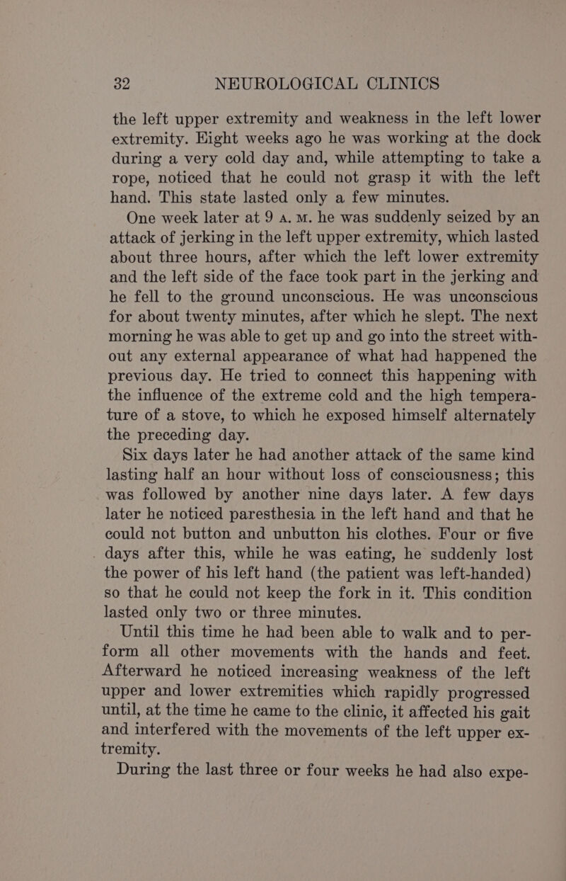 the left upper extremity and weakness in the left lower extremity. Eight weeks ago he was working at the dock during a very cold day and, while attempting to take a rope, noticed that he could not grasp it with the left hand. This state lasted only a few minutes. One week later at 9 a.m. he was suddenly seized by an attack of jerking in the left upper extremity, which lasted about three hours, after which the left lower extremity and the left side of the face took part in the jerking and he fell to the ground unconscious. He was unconscious for about twenty minutes, after which he slept. The next morning he was able to get up and go into the street with- out any external appearance of what had happened the previous day. He tried to connect this happening with the influence of the extreme cold and the high tempera- ture of a stove, to which he exposed himself alternately the preceding day. Six days later he had another attack of the same kind lasting half an hour without loss of consciousness; this was followed by another nine days later. A few days later he noticed paresthesia in the left hand and that he could not button and unbutton his clothes. Four or five _ days after this, while he was eating, he suddenly lost the power of his left hand (the patient was left-handed) so that he could not keep the fork in it. This condition lasted only two or three minutes. Until this time he had been able to walk and to per- form all other movements with the hands and feet. Afterward he noticed increasing weakness of the left upper and lower extremities which rapidly progressed until, at the time he came to the clinic, it affected his gait and interfered with the movements of the left upper ex- tremity. During the last three or four weeks he had also expe-