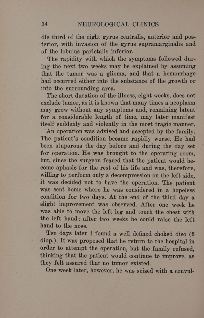 dle third of the right gyrus centralis, anterior and pos- terior, with invasion of the gyrus supramarginalis and of the lobulus parietalis inferior. The rapidity with which the symptoms followed. dur- ing the next two weeks may be explained by assuming that the tumor was a glioma, and that a hemorrhage had occurred either into the substance of the growth or into the surrounding area. The short duration of the illness, eight weeks, does not exclude tumor, as it is known that many times a neoplasm may grow without any symptoms and, remaining latent for a considerable length of time, may later manifest itself suddenly and violently in the most tragic manner. An operation was advised and accepted by the family. The patient’s condition became rapidly worse. He had been stuporous the day before and during the day set for operation. He was brought to the operating room, but, since the surgeon feared that the patient would be- come aphasic for the rest of his life and was, therefore, willing to perform only a decompression on the left side, it was decided not to have the operation. The patient was sent home where he was considered in a hopeless condition for two days. At the end of the third day a slight improvement was observed. After one week he was able to move the left leg and touch the chest with the left hand; after two weeks he could raise the left hand to the nose. Ten days later I found a well defined choked dise (6 diop.). It was proposed that he return to the hospital in order to attempt the operation, but the family refused, thinking that the patient would continue to improve, as they felt assured that no tumor existed. One week later, however, he was seized with a convul-