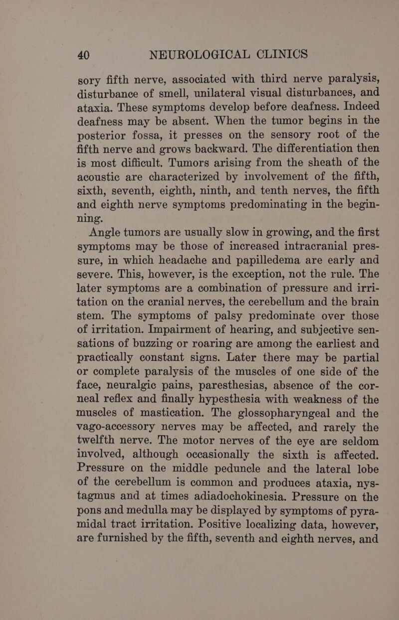 sory fifth nerve, associated with third nerve paralysis, disturbance of smell, unilateral visual disturbances, and ataxia. These symptoms develop before deafness. Indeed deafness may be absent. When the tumor begins in the posterior fossa, it presses on the sensory root of the fifth nerve and grows backward. The differentiation then is most difficult. Tumors arising from the sheath of the acoustic are characterized by involvement of the fifth, sixth, seventh, eighth, ninth, and tenth nerves, the fifth and eighth nerve symptoms predominating in the begin- ning. Angle tumors are usually slow in growing, and the first symptoms may be those of increased intracranial pres- sure, in which headache and papilledema are early and severe. This, however, is the exception, not the rule. The later symptoms are a combination of pressure and irri- tation on the cranial nerves, the cerebellum and the brain stem. The symptoms of palsy predominate over those of irritation. Impairment of hearing, and subjective sen- sations of buzzing or roaring are among the earliest and practically constant signs. Later there may be partial or complete paralysis of the muscles of one side of the face, neuralgic pains, paresthesias, absence of the cor- neal reflex and finally hypesthesia with weakness of the muscles of mastication. The glossopharyngeal and the vago-accessory nerves may be affected, and rarely the twelfth nerve. The motor nerves of the eye are seldom involved, although occasionally the sixth is affected. Pressure on the middle peduncle and the lateral lobe of the cerebellum is common and produces ataxia, nys- tagmus and at times adiadochokinesia. Pressure on the pons and medulla may be displayed by symptoms of pyra- midal tract irritation. Positive localizing data, however, are furnished by the fifth, seventh and eighth nerves, and