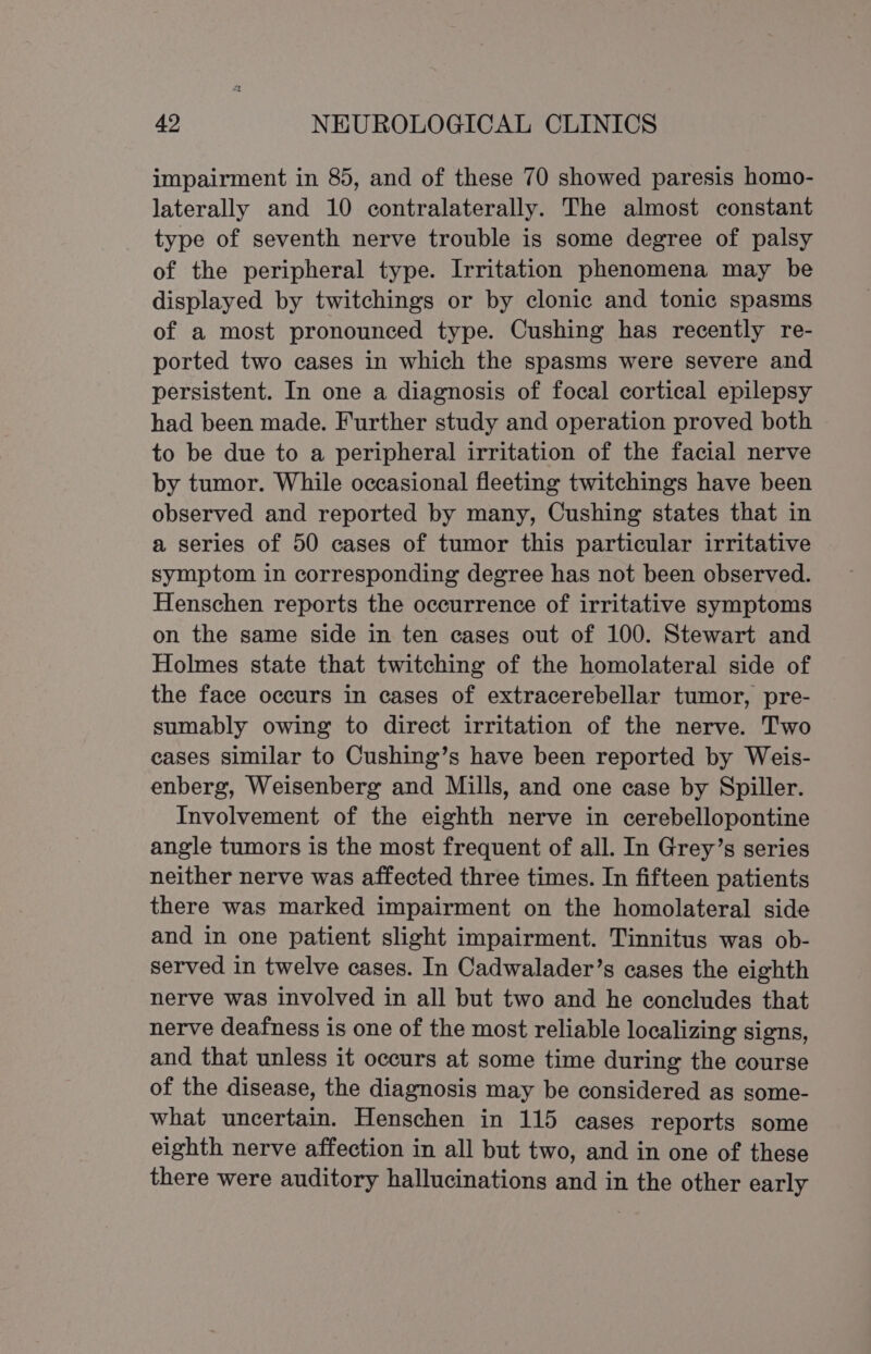 impairment in 85, and of these 70 showed paresis homo- laterally and 10 contralaterally. The almost constant type of seventh nerve trouble is some degree of palsy of the peripheral type. Irritation phenomena may be displayed by twitchings or by clonic and tonic spasms of a most pronounced type. Cushing has recently re- ported two cases in which the spasms were severe and persistent. In one a diagnosis of focal cortical epilepsy had been made. Further study and operation proved both to be due to a peripheral irritation of the facial nerve by tumor. While occasional fleeting twitchings have been observed and reported by many, Cushing states that in a series of 50 cases of tumor this particular irritative symptom in corresponding degree has not been observed. Henschen reports the occurrence of irritative symptoms on the same side in ten cases out of 100. Stewart and Holmes state that twitching of the homolateral side of the face occurs in cases of extracerebellar tumor, pre- sumably owing to direct irritation of the nerve. Two cases similar to Cushing’s have been reported by Weis- enberg, Weisenberg and Mills, and one case by Spiller. Involvement of the eighth nerve in cerebellopontine angle tumors is the most frequent of all. In Grey’s series neither nerve was affected three times. In fifteen patients there was marked impairment on the homolateral side and in one patient slight impairment. Tinnitus was ob- served in twelve cases. In Cadwalader’s cases the eighth nerve was involved in all but two and he concludes that nerve deafness is one of the most reliable localizing signs, and that unless it occurs at some time during the course of the disease, the diagnosis may be considered as some- what uncertain. Henschen in 115 cases reports some eighth nerve affection in all but two, and in one of these there were auditory hallucinations and in the other early