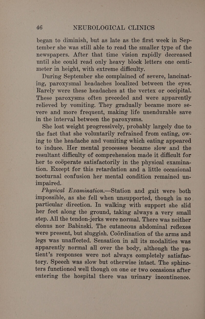 began to diminish, but as late as the first week in Sep- tember she was still able to read the smaller type of the newspapers. After that time vision rapidly decreased until she could read only heavy block letters one centi- meter in height, with extreme difficulty. During September she complained of severe, lancinat- ing, paroxysmal headaches localized between the eyes. Rarely were these headaches at the vertex or occipital. These paroxysms often preceded and were apparently relieved by vomiting. They gradually became more se- vere and more frequent, making life unendurable save in the interval between the paroxysms. She lost weight progressively, probably largely due to the fact that she voluntarily refrained from eating, ow- ing to the headache and vomiting which eating appeared to induce. Her mental processes became slow and the resultant difficulty of comprehension made it difficult for her to cooperate satisfactorily in the physical examina- tion. Except for this retardation and a little occasional nocturnal confusion her mental condition remained un- impaired. Physical Examination.—Station and gait were both impossible, as she fell when unsupported, though in no. particular direction. In walking with support she slid her feet along the ground, taking always a very small step. All the tendon-jerks were normal. There was neither clonus nor Babinski. The cutaneous abdominal reflexes were present, but sluggish. Codrdination of the arms and legs was unaffected. Sensation in all its modalities was apparently normal all over the body, although the pa- tient’s responses were not always completely satisfac- tory. Speech was slow but otherwise intact. The sphinc- ters functioned well though on one or two occasions after entering the hospital there was urinary incontinence.