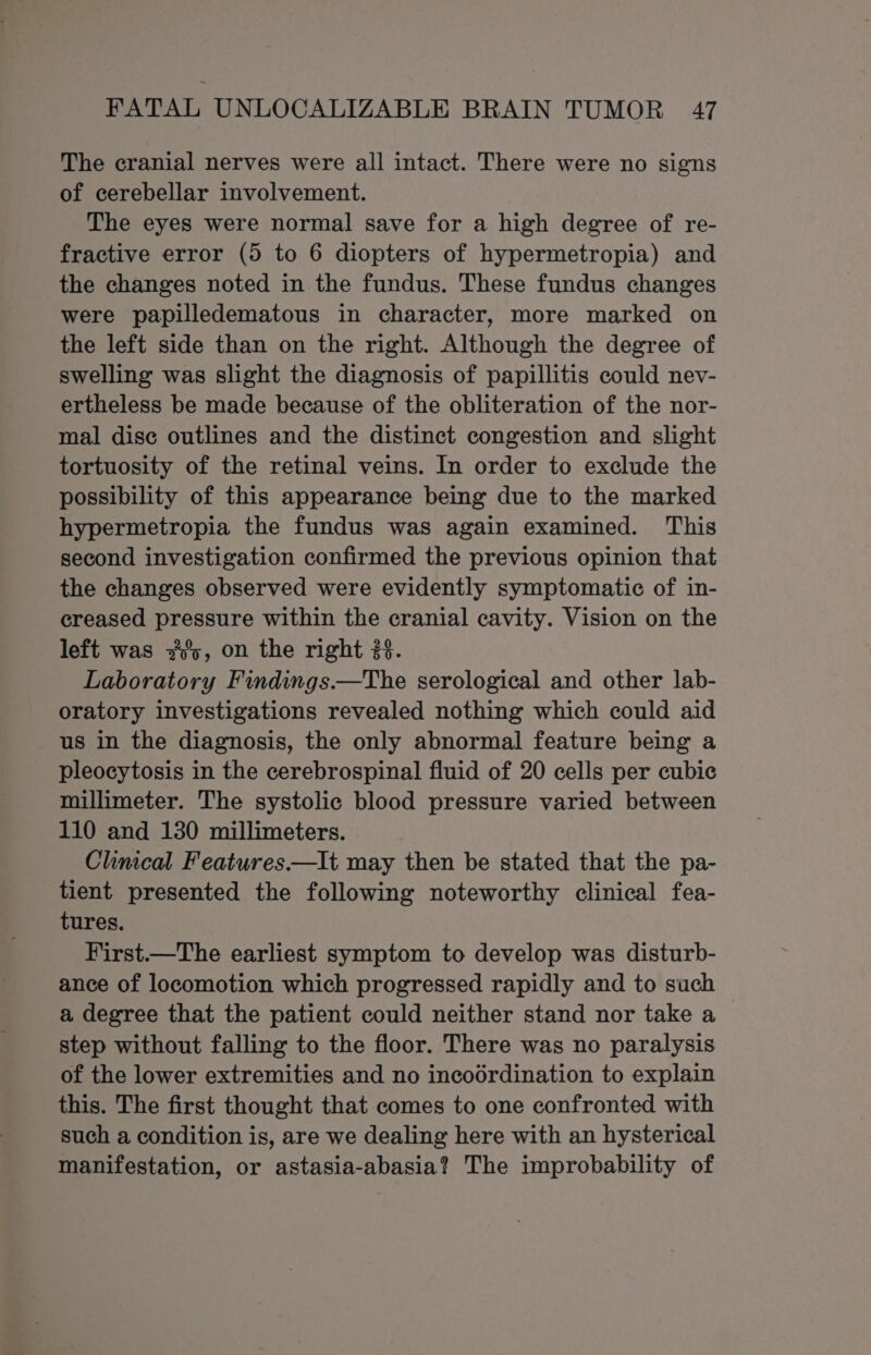 The cranial nerves were all intact. There were no signs of cerebellar involvement. The eyes were normal save for a high degree of re- fractive error (5 to 6 diopters of hypermetropia) and the changes noted in the fundus. These fundus changes were papilledematous in character, more marked on the left side than on the right. Although the degree of swelling was slight the diagnosis of papillitis could nev- ertheless be made because of the obliteration of the nor- mal dise outlines and the distinct congestion and slight tortuosity of the retinal veins. In order to exclude the possibility of this appearance being due to the marked hypermetropia the fundus was again examined. This second investigation confirmed the previous opinion that the changes observed were evidently symptomatic of in- creased pressure within the cranial cavity. Vision on the left was y's, on the right 2%. Laboratory Findings.——The serological and other lab- oratory investigations revealed nothing which could aid us in the diagnosis, the only abnormal feature being a pleocytosis in the cerebrospinal fluid of 20 cells per cubic millimeter. The systolic blood pressure varied between 110 and 130 millimeters. Climcal Features.—It may then be stated that the pa- tient presented the following noteworthy clinical fea- tures. First.—The earliest symptom to develop was disturb- ance of locomotion which progressed rapidly and to such a degree that the patient could neither stand nor take a step without falling to the floor. There was no paralysis of the lower extremities and no incodrdination to explain this. The first thought that comes to one confronted with such a condition is, are we dealing here with an hysterical manifestation, or astasia-abasia? The improbability of