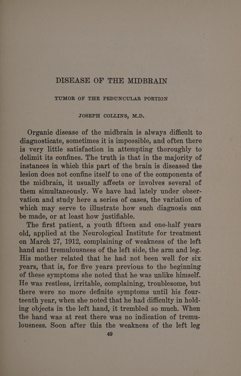 DISEASE OF THE MIDBRAIN TUMOR OF THE PEDUNCULAR PORTION JOSEPH COLLINS, M.D. Organic disease of the midbrain is always difficult to diagnosticate, sometimes it is impossible, and often there is very little satisfaction in attempting thoroughly to delimit its confines. The truth is that in the majority of instances in which this part of the brain is diseased the lesion does not confine itself to one of the components of the midbrain, it usually affects or involves several of them simultaneously. We have had lately under obser- vation and study here a series of cases, the variation of which may serve to illustrate how such diagnosis can be made, or at least how justifiable. The first patient, a youth fifteen and one-half years old, applied at the Neurological Institute for treatment on March 27, 1912, complaining of weakness of the left hand and tremulousness of the left side, the arm and leg. His mother related that he had not been well for six years, that is, for five years previous to the beginning of these symptoms she noted that he was unlike himself. He was restless, irritable, complaining, troublesome, but there were no more definite symptoms until his four- teenth year, when she noted that he had difficulty in hold- ing objects in the left hand, it trembled so much. When the hand was at rest there was no indication of tremu- lousness. Soon after this the weakness of the left leg