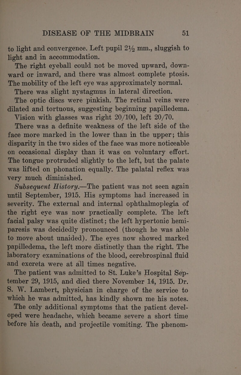 to light and convergence. Left pupil 214 mm., sluggish to light and in accommodation. The right eyeball could not be moved upward, down- ward or inward, and there was almost complete ptosis. The mobility of the left eye was approximately normal. There was slight nystagmus in lateral direction. The optic discs were pinkish. The retinal veins were dilated and tortuous, suggesting beginning papilledema. Vision with glasses was right 20/100, left 20/70. There was a definite weakness of the left side of the face more marked in the lower than in the upper; this disparity in the two sides of the face was more noticeable on occasional display than it was on voluntary effort. The tongue protruded slightly to the left, but the palate was lifted on phonation equally. The palatal reflex was very much diminished. Subsequent History.—The patient was not seen again until September, 1915. His symptoms had increased in severity. The external and internal ophthalmoplegia of the right eye was now practically complete. The left facial palsy was quite distinct; the left hypertonic hemi- paresis was decidedly pronounced (though he was able to move about unaided). The eyes now showed marked papilledema, the left more distinctly than the right. The laboratory examinations of the blood, cerebrospinal fluid and excreta were at all times negative. The patient was admitted to St. Luke’s Hospital Sep- tember 29, 1915, and died there November 14, 1915. Dr. S. W. Lambert, physician in charge of the service to which he was admitted, has kindly shown me his notes. The only additional symptoms that the patient devel- oped were headache, which became severe a short time before his death, and projectile vomiting. The phenom-